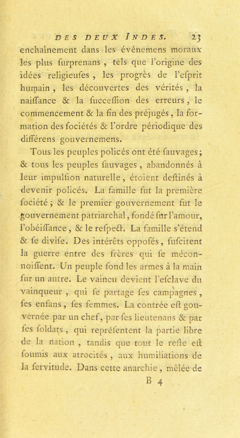 enchaînement dans les événemens moraux les plus furprenans , tels que l’origine des idées religieufes , les progrès de l’efprit hurnain , les découvertes des vérités , la naiffance & la fiicceflion des erreurs, le commencement & la fin des préjugés, la for- mation des fociétés & l’ordre périodique des différens gouvernemens. Tous les peuples policés ont été fauvages; & tous les peuples fauvages , abandonnés à leur impulfion naturelle, étoient deftinés à devenir policés. La famille fut la première fociété ; & le premier gouvernement fut le gouvernement patriarchal, fondé fur l’amour, l’obéiffance, & le refpeèL La famille s’étend & fe divife. Des intérêts oppofés, fufcitent la guerre entre des frères qui fe mécon- noiffent. Un peuple fond les armes à la main fur un autre. Le vaincu devient l’efclave du vainqueur , qui fe partage fes campagnes , fes enfans , fes femmes. La contrée eft gou- vernée par un chef, par fes lieutenans & par fes foldats , qui repréfentent la partie libre de la nation , tandis que tout le rede eft fournis aux atrocités , aux humiliations de la fervitude. Dans cette anarchie, mêlée de