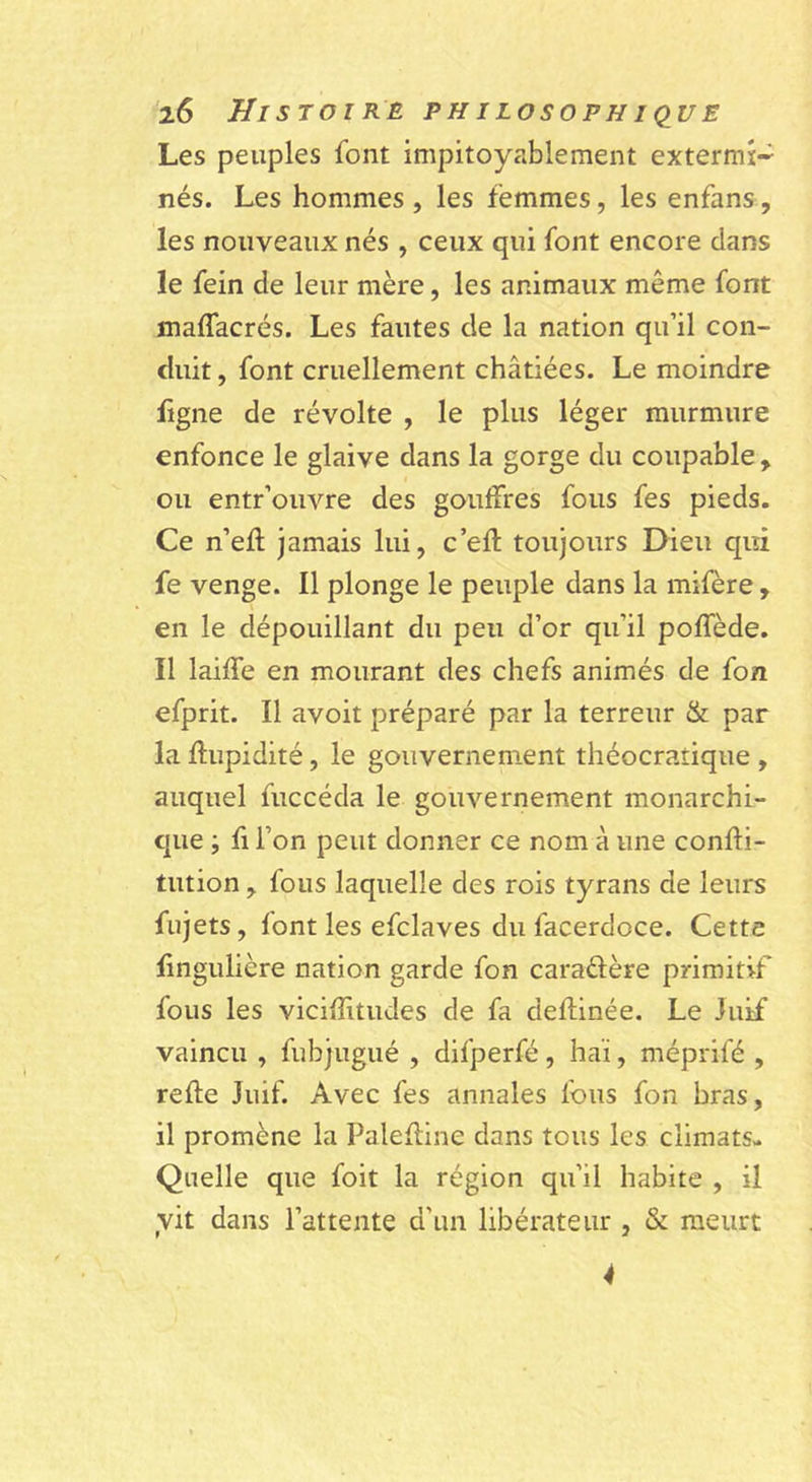 Les peuples font impitoyablement extermi- nés. Les hommes , les femmes, les enfans, les nouveaux nés , ceux qui font encore dans le fein de leur mère, les animaux même font maffacrés. Les fautes de la nation qu’il con- duit , font cruellement châtiées. Le moindre ligne de révolte , le plus léger murmure enfonce le glaive dans la gorge du coupable , ou entr’ouvre des gouffres fous fes pieds. Ce n’efl jamais lui, c’efl: toujours Dieu qui fe venge. Il plonge le peuple dans la mifère , en le dépouillant du peu d’or qu’il poffède. Il laiffe en mourant des chefs animés de fon efprit. Il avoit préparé par la terreur & par la flupidité, le gouvernement théocratique , auquel fuccéda le gouvernement monarchi- que ; fl l’on peut donner ce nom à une confti- tution, fous laquelle des rois tyrans de leurs fujets, font les efclaves du facerdoce. Cette lingulière nation garde fon caraéfère primitif fous les vicifîitudes de fa deflinée. Le Juif vaincu , fubjugué , difperfé, haï, méprifé , refie Juif. Avec fes annales fous fon bras, il promène la Palefllne dans tous les climats- Quelle que foit la région qu’il habite , il yit dans l’attente d’un libérateur , & meurt 4