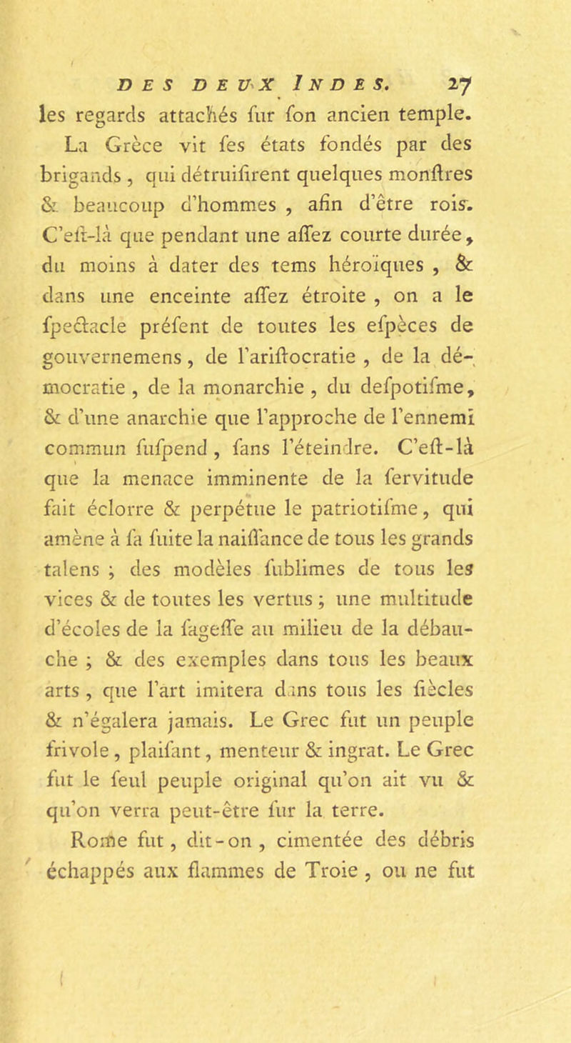 les regards attachés fur fon ancien temple. La Grèce vit fes états fondés par des brigands , qui détruiiirent quelques monftres & beaucoup d’hommes , afin d’être rois. C’efr-là que pendant une affez courte durée , du moins à dater des tems héroïques , & dans une enceinte affez étroite , on a le fpeélacle préfent de toutes les efpèces de gouvernemens, de l’ariflocratie , de la dé- mocratie , de la monarchie , du defpotifme, & d’une anarchie que l’approche de l’ennemi commun fufpend , fans l’éteindre. C’eft-là que la menace imminente de la fervitude fait éclorre & perpétue le patriotifme, qui amène à fa fuite la naifîance de tous les grands talens ; des modèles fublimes de tous les vices & de toutes les vertus ; une multitude d’écoles de la faoeffe au milieu de la débau- che ; & des exemples dans tous les beaux arts , que l’art imitera dans tous les fiècles & n’égalera jamais. Le Grec fut un peuple frivole, plaifant, menteur & ingrat. Le Grec fut le feul peuple original qu’on ait vu & qu’on verra peut-être fur la terre. Rome fut, dit-on , cimentée des débris échappés aux flammes de Troie , ou ne fut