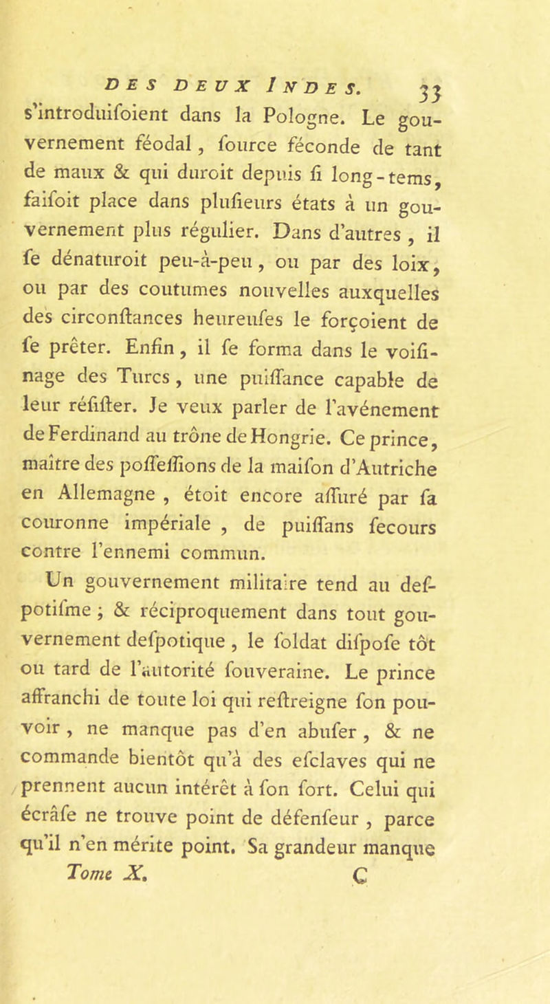 s'introduifoient dans la Pologne. Le gou- vernement féodal, foiirce féconde de tant de maux & qui durcit depuis fi long-tems, faifoit place dans plulieurs états à un gou- vernement plus régulier. Dans d’autres , il fe dénatiiroit peu-à-peu, ou par des loix, ou par des coutumes nouvelles auxquelles des circonftances heureufes le forçoient de fe prêter. Enfin, il fe forma dans le voifi- nage des Turcs, une puiffance capable de leur réfifter. Je veux parler de l’avénement de Ferdinand au trône de Hongrie. Ce prince, maître des pofTelîions de la maifon d’Autriche en Allemagne , étoit encore afTuré par fa couronne impériale , de puiffans fecours contre l’ennemi commun. Un gouvernement militaire tend au def- potifme ; & réciproquement dans tout gou- vernement defpotiqiie , le foldat difpofe tôt ou tard de l’autorité fouveraine. Le prince affranchi de toute loi qui reftreigne fon pou- voir , ne manque pas d’en abufer, & ne commande bientôt qu’à des efclaves qui ne /prennent aucun intérêt à fon fort. Celui qui écrâfe ne trouve point de défenfeur , parce qu’il n’en mérite point. Sa grandeur manque Tome X, Q