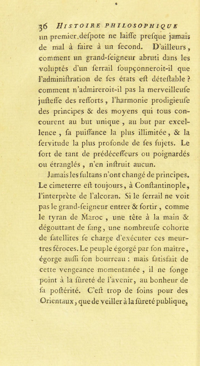 un premier.defpote ne laiffe prefque Jamais de mal à faire à un fécond. D’ailleurs, comment un grand-feigneiir abruti dans les voluptés d’un ferrail foupçonneroit-il que l’adminiftration de fes états eft détellable ? comment n’admireroit-il pas la merveilleufe jufteffe des refforts , l’harmonie prodigieufe des principes &amp; des moyens qui tous con- courent au but unique , au but par excel- lence , fa puilTance la plus illimitée, &amp; la fervitude la plus profonde de fes fujets. Le fort de tant de prédéceffeurs ou poignardés ou étranglés , n’en inftruit aucun. Jamais les fultans n’ont changé de principes. Le cimeterre eft toujours, à Conftantinople, l’interprète de l’alcoran. Si le ferrail ne voit pas le grand-feigneur entrer &amp; fortir , comme le tyran de Maroc , une tête à la main &amp; dégouttant de fang, une nombreufe cohorte de fatellites fe charge d’exécuter ces meur- tres féroces. Le peuple égorgé par fon maître, égorge auffi fon bourreau : mais fatisfait de cette vengeance momentanée , il ne fonge point à la fureté de l’avenir, au bonheur de fa poftérité. C’elf trop de foins pour des Orientaux, que de veiller à la fureté publique^