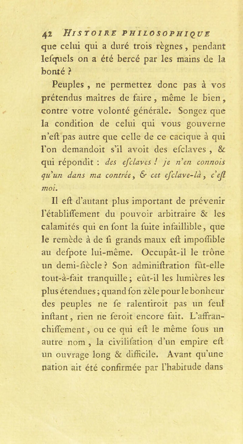 que celui qui a duré trois règnes, pendant lefqiiels on a été bercé par les mains de la bonté ? Peuples , ne permettez donc pas à vos prétendus maîtres de faire, même le bien, contre votre volonté générale. Songez que la condition de celui qui vous gouverne n’eft pas autre que celle de ce cacique à qui l’on demandoit s’il avoit des efclaves , &amp; qui répondit ; des efclaves ! je nen connais quun dans ma contrée y &amp; cet efclave-là y cejl moi. Il eft d’autant plus important de prévenir l’établiffement du pouvoir arbitraire &amp; les calamités qui en font la fuite infaillible, que le remède à de fi grands maux eft impoftible au defpote lui-même. Occupât-il le trône un demi-fiècle ? Son adminiftration fût-elle tout-à-fait tranquille ; eût-il les lumières les plus étendues ; quand fon zèle pour le bonheur des peuples ne fe ralentiroit pas un feul inftant, rien ne feroit encore fait. L’affran- chifTement, ou ce qui eft le même fous un autre nom , la civilifation d’un empire eft un ouvrage long &amp; difficile. Avant qu’une nation ait été confirmée par l’habitude dans