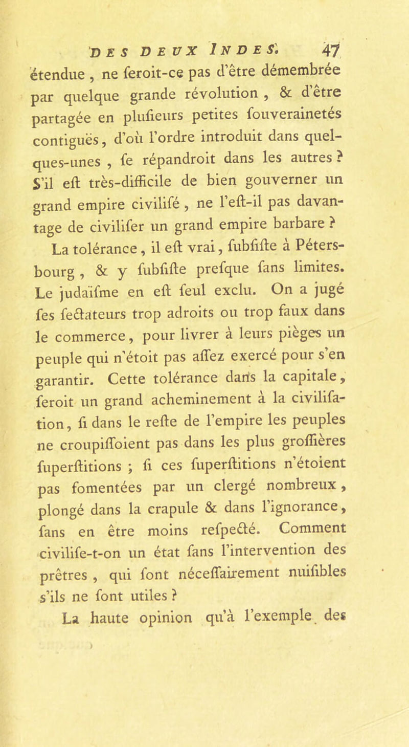 étendue , ne feroit-ce pas d’être démembrée par quelque grande révolution , & d’être partagée en plufieurs petites fouverainetés contiguës, d’où l’ordre introduit dans quel- ques-unes 9 le repandroit dans les autres ? S’il eft très-difficile de bien gouverner un grand empire civilifé, ne l’eft-il pas davan- tage de civilifer un grand empire barbare ? La tolérance, il eft vrai, fubfifte à Péters- bourg , & y iiiblifte prefque fans limites» Le judaïfme en eft feul exclu. On a jugé fes feélateurs trop adroits ou trop faux dans le commerce, pour livrer à leurs pièges un peuple qui n’étoit pas affez exercé pour s’en garantir. Cette tolérance dans la capitale ^ feroit un grand acheminement à la civilifa- tion, fl dans le refte de l’empire les peuples ne croupilToient pas dans les plus groffières fuperftitions ; fi ces fuperftitions n’étoient pas fomentées par un clergé nombreux, plongé dans la crapule & dans 1 ignorance ^ fans en être moins refpeélé. Comment ■civilife-t-on un état fans l’intervention des prêtres , qui font néceffairement nuiftbles s’ils ne font utiles ? La haute opinion qu’à l’exemple des )