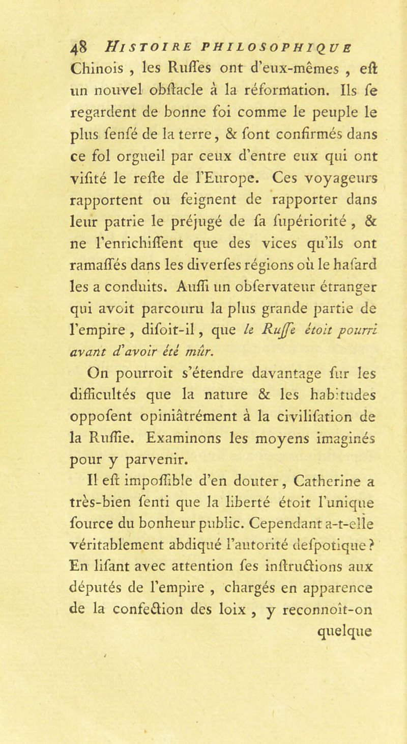 Chinois , les Rufl'es ont d’eiix-mêmes , eft un nouvel obftacle à la réfornlation. Ils Te regardent de bonne foi comme le peuple le plus fenfé de la terre, &amp; font confirmés dans ce fol orgueil par ceux d’entre eux qui ont vifité le refie de l’Europe. Ces voyageurs rapportent ou feignent de rapporter dans leur patrie le préjugé de fa fupériorité , &amp; ne l’enrichiffent que des vices qu’ils ont ramaffés dans les diverfes régions où le hafard les a conduits. Aufîi un obfervateur étranger qui avûit parcouru la plus grande partie de l’empire , difolt-il, que U Rujfe étoit pourri avant d'avoir été mûr. On pourroit s’étendre davantage fur les difficultés que la nature &amp; les habitudes oppofent opiniâtrément à la civilifation de la Ruffie. Examinons les moyens imaginés pour y parvenir. Il efl impoffible d’en douter, Catherine a très-bien fenti que la liberté étoit l’unique fource du bonheur public. Cependant a-t-elle véritablement abdiqué l’autorité defpotique ? En lifant avec attention fes inflruélions aux députés de l’empire , chargés en apparence de la confeélion des loix , y reconnoît-on quelque