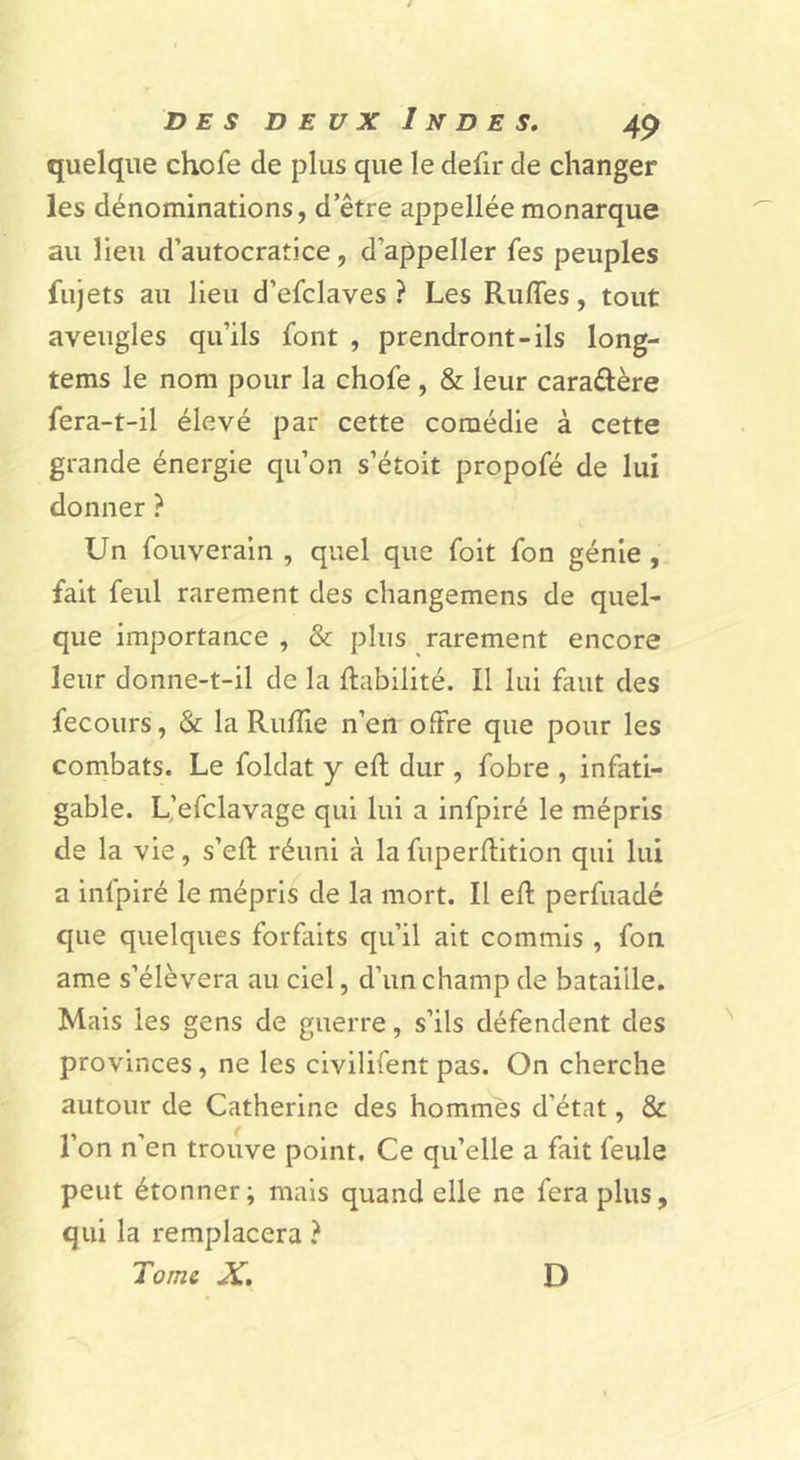 quelque chofe de plus que le defir de changer les dénominations, d etre appellée monarque au Heu d’autocratice, d’appeller fes peuples fujets au lieu d’efclaves ? Les Rufles, tout aveugles qu’ils font , prendront-ils long- tems le nom pour la chofe , &amp; leur caraftère fera-t-il élevé par cette comédie à cette grande énergie qu’on s’étoit propofé de lui donner ? Un fouverain , quel que foit fon génie, fait feul rarement des changemens de quel- que importance , &amp; plus rarement encore leur donne-t-il de la fiabilité. Il lui faut des fecours, &amp; la Rufîie n’en offre que pour les combats. Le foldat y efl dur , fobre , infati- gable. L’efclavage qui lui a infpiré le mépris de la vie, s’efl réuni à la fuperflition qui lui a infpiré le mépris de la mort. Il efl perfuadé que quelques forfaits qu’il ait commis , fon ame s’élèvera au ciel, d’un champ de bataille. Mais les gens de guerre, s’ils défendent des provinces, ne les civilifent pas. On cherche autour de Catherine des hommes d’état, &amp; l’on n’en trouve point. Ce qu’elle a fait feule peut étonner; mais quand elle ne fera plus, qui la remplacera } Tome X, D