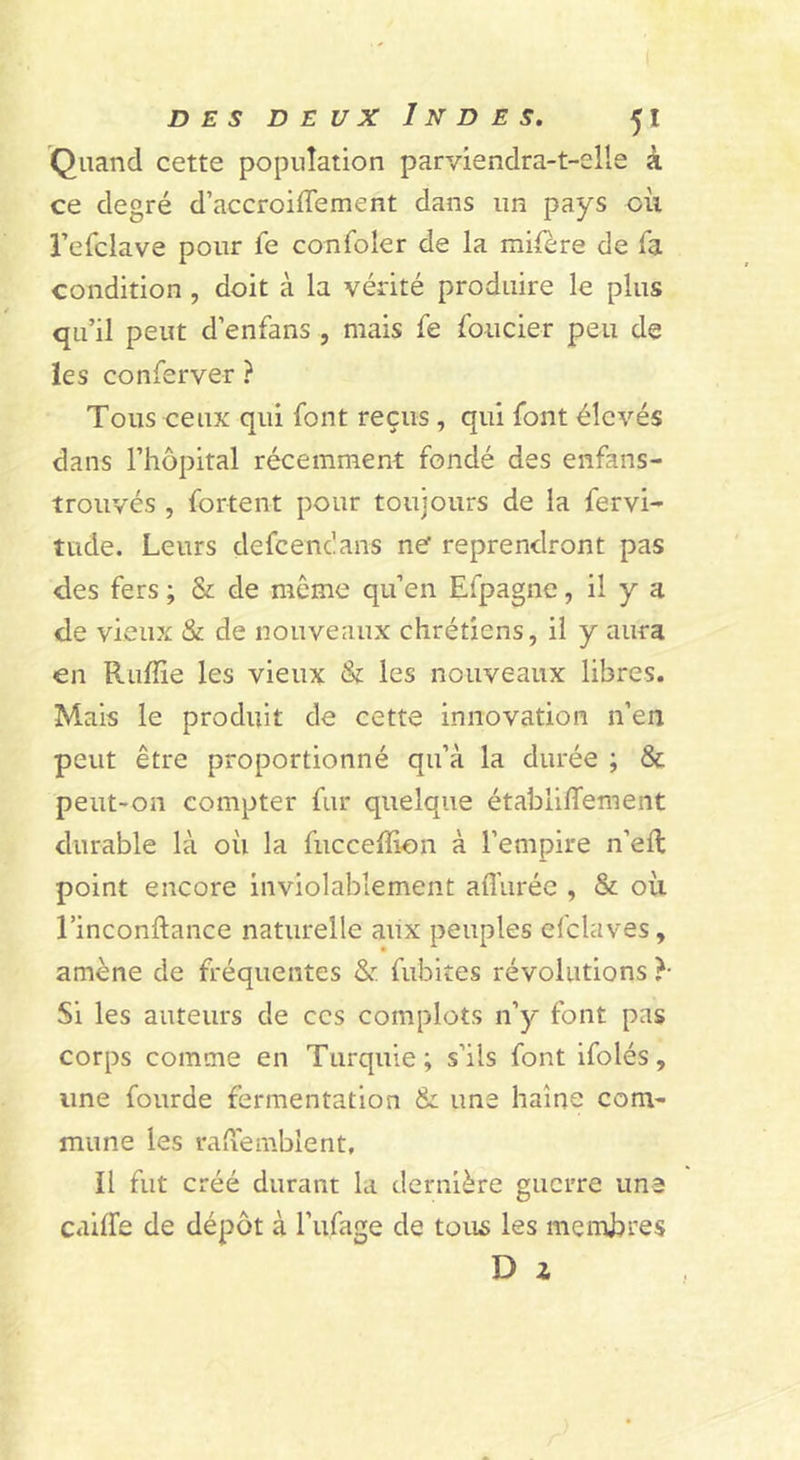 Quand cette population parviendra-t-elle à ce degré d’accroiffement dans un pays oii Tefclave pour fe confoler de la mifère de Ta condition , doit à la vérité produire le plus qu’il peut d’enfans , mais fe foncier peu de les conferver ? Tous ceux qui font reçus , qui font élevés dans l’hôpital récemment fondé des enfans- trouvés , fortent pour toujours de la fervi- tilde. Leurs defeenc'ans ne reprendront pas des fers ; &amp; de môme qu’en Efpagne, il y a de vieux &amp; de nouveaux chrétiens, il y aura en Ruffie les vieux &amp; les nouveaux libres. Mais le produit de cette innovation n’en peut être proportionné qu’à la durée ; &amp; peut-on compter fur quelque établiffement durable là où la fuccelïion à l’empire n’eft point encore inviolablement aflùrée , &amp; où l’inconftance naturelle aiix peuples efclaves, amène de fréquentes &amp; fubites révolutions }■ Si les auteurs de ces complots n’); font pas corps comme en Turquie; s’ils font ifolés, une fourde fermentation &amp; une haine com- mune les vaiVemblent, Il fut créé durant la dernière guerre une cailfe de dépôt à l’ufage de tous les membres D Z