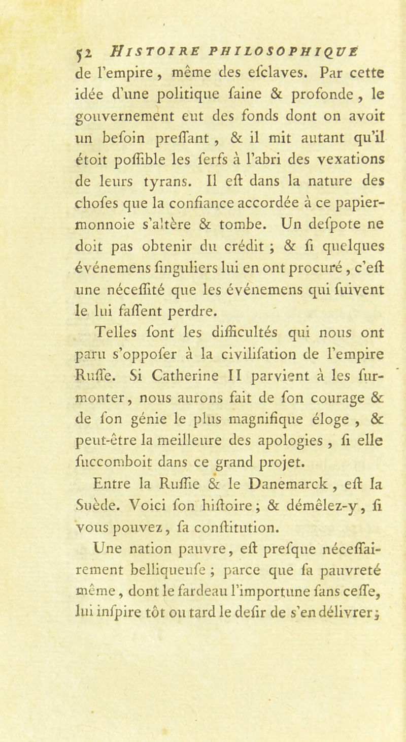de l’empire, même des el'claves. Par cette idée d’une politique l’aine &amp; profonde , le gouvernement eut des fonds dont on avoit un befoin prelTant , &amp; il mit autant qu’il étoit polîible les ferfs à l’abri des vexations de leurs tyrans. Il ell dans la nature des chofes que la confiance accordée à ce papier- monnoie s’altère &amp; tombe. Un defpote ne doit pas obtenir du crédit ; &amp; fi quelques événemens finguliers lui en ont procuré, c’ell une néceflité que les événemens qui fiiivent le lui falTent perdre. Telles font les difficultés qui nous ont paru s’oppofer à la civilifation de l’empire Rufl'e. Si Catherine II parvient à les fur- monter, nous aurons fait de fon courage &amp; de fon génie le plus magnifique éloge , &amp; peut-être la meilleure des apologies , fi elle fiiccomboit dans ce grand projet. Entre la Ruffie &amp; le Danemarck, efi la Suède. Voici fon hifioire ; &amp; démêlez-y, fi vous pouvez, fa confiitution. Une nation pauvre, eft prefque néceflai- rement belliqueufe ; parce que fa pauvreté même, dont le fardeau l’importune fans ceffe, lui infpire tôt ou tard le defir de s’en délivrer;