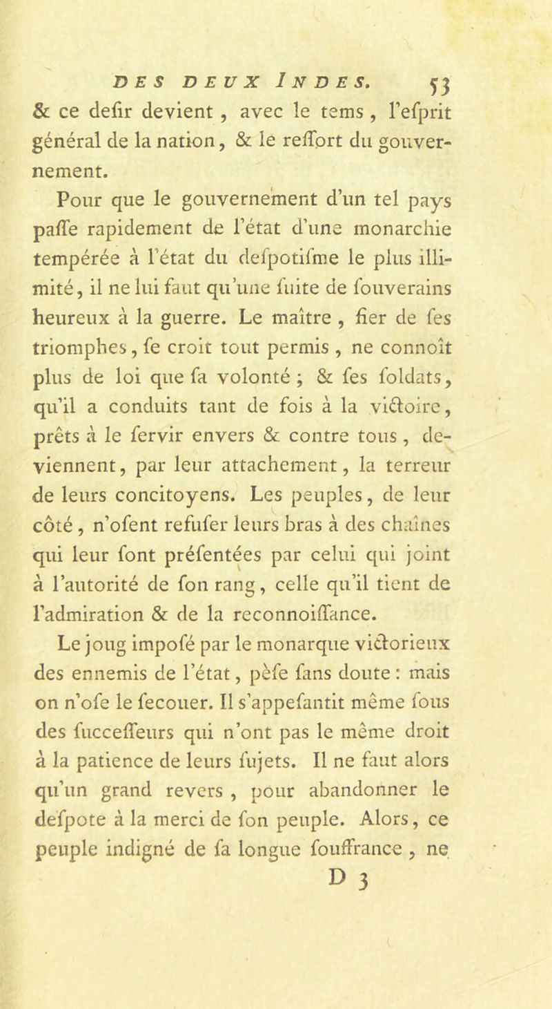 &amp; ce defir devient, avec le tems, l’efprit général de la nation, &amp; le reffprt du gouver- nement. Pour que le gouvernement d’un tel pays palTe rapidement de l’état d’une monarchie tempérée à l’état du defpotilme le plus illi- mité, il ne lui faut qu’une fuite de fouverains heureux à la guerre. Le maître , fier de fes triomphes, fe croit tout permis , ne connoît plus de loi que fa volonté; &amp; fes foldats, qu’il a conduits tant de fois à la viéloirc, prêts à le fervir envers &amp; contre tous, de- viennent, par leur attachement, la terreur de leurs concitoyens. Les peuples, de leur côté, n’ofent refufer leurs bras à des chaînes qui leur font préfentées par celui qui Joint à l’autorité de fon rang, celle qu’il tient de l’admiration &amp; de la reconnoiffance. Le joug impofé par le monarque viélorieux des ennemis de l’état, pèfe fans doute : mais on n’ofe le fecouer. Il s’appefantit même fous des fucceffeurs qui n’ont pas le même droit à la patience de leurs fujets. Il ne faut alors qu’un grand revers , pour abandonner le defpote à la merci de fon peuple. Alors, ce peuple indigné de fa longue fouffrance , ne D 3