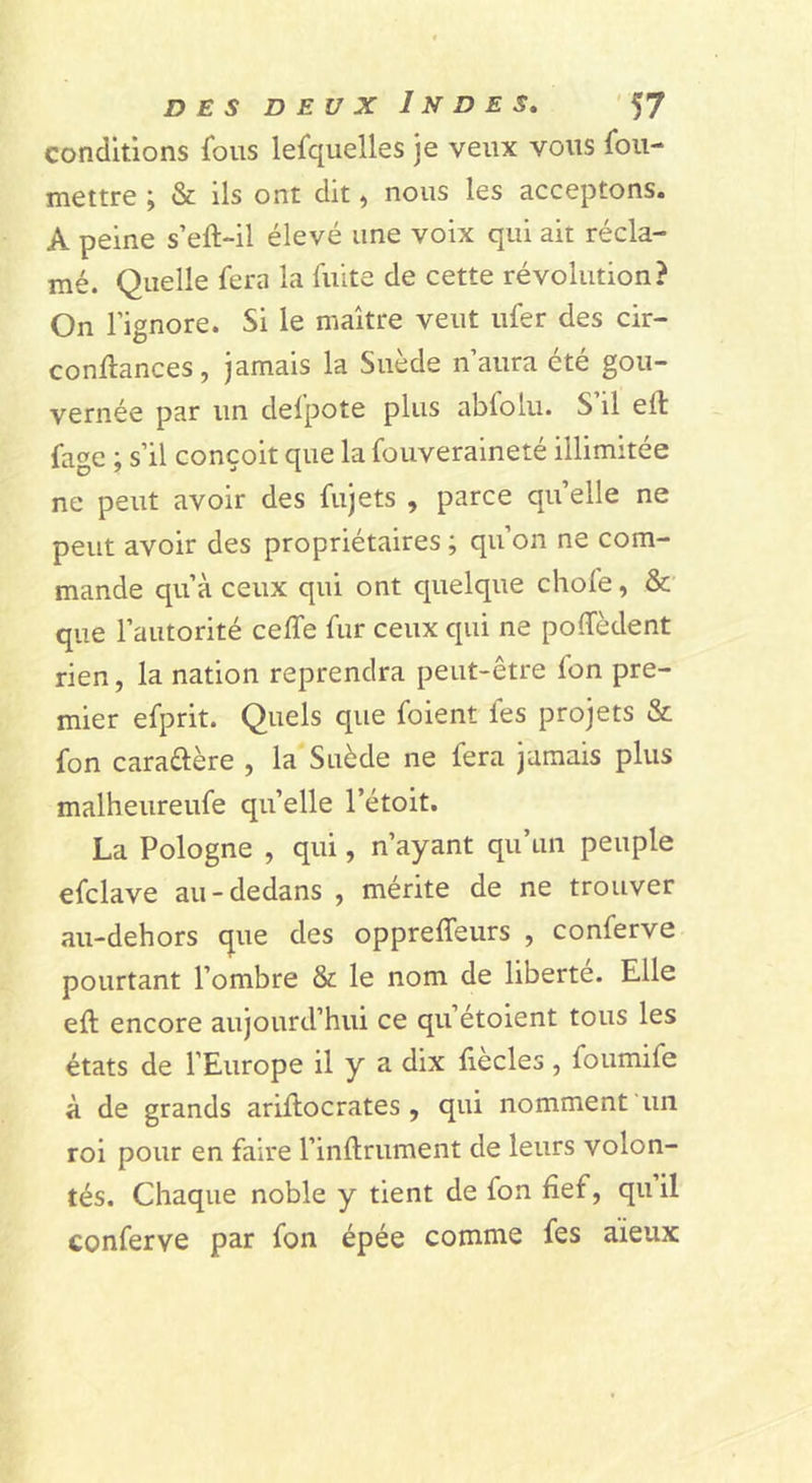 conditions fous lefqiielles je veux vous fou- mettre ; & ils ont dit, nous les acceptons. A peine s’eft-il élevé une voix qui ait récla- mé. Quelle fera la fuite de cette révolution? On l’ignore. Si le maître veut ufer des cir- conllances, jamais la Suède n’aura été gou- vernée par un defpote plus abfolu. S’il eft fagc ; s’il conçoit que la fouveralneté illimitée ne peut avoir des fujets , parce quelle ne peut avoir des propriétaires ; qu’on ne com- mande qu’à ceux qui ont quelque chofe, &' que l’autorité celfe fur ceux qui ne poffèdent rien, la nation reprendra peut-être fon pre- mier efprit. Quels que foient fes projets & fon caraftère , la Suède ne fera jamais plus malheureufe qu elle l’étoit. La Pologne , qui, n’ayant qu’un peuple efclave au-dedans , mérite de ne trouver au-dehors que des oppreffeurs , conferve pourtant l’ombre & le nom de liberté. Elle eft encore aujourd’hui ce qu’étoient tous les états de l’Europe il y a dix fiecles, foumife à de grands ariftocrates , qui nomment un roi pour en faire l’inllrument de leurs volon- tés. Chaque noble y tient de fon fief, quil conferve par fon épée comme fes aïeux