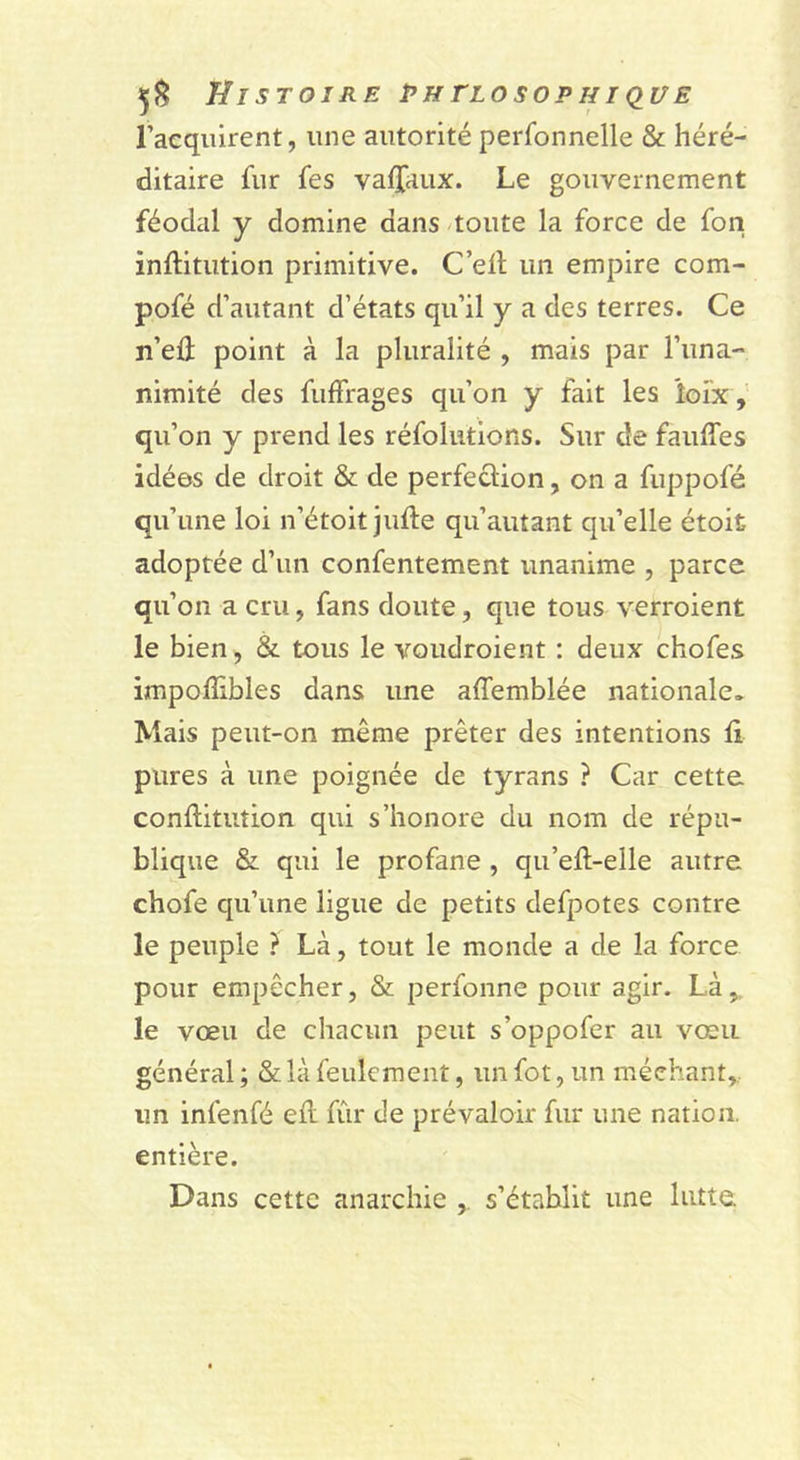 l’acquirent, une autorité perfonnelle & héré- ditaire fur fes valfaux. Le gouvernement féodal y domine dans -toute la force de fon inftitution primitive. C’ell un empire com- pofé d’autant d’états qu’il y a des terres. Ce n’eû point à la pluralité , mais par l’una- nimité des fulFrages qu’on y fait les loix,' qu’on y prend les réfolutions. Sur de fauffes idées de droit & de perfection, on a fuppofé qu’une loi n’étoit jufte qu’autant qu’elle étoit adoptée d’un confentement unanime , parce qu’on a cru, fans doute, que tous verroient le bien, & tous le voudroient : deux chofes impoflibles dans une affemblée nationale. Mais peut-on même prêter des intentions fi pures à une poignée de tyrans ? Car cette conflitution qui s’honore du nom de répu- blique & qui le profane , qu’efl-elle autre chofe qu’une ligue de petits defpotes contre le peuple ? Là, tout le monde a de la force pour empêcher, & perfonne pour agir. Là,, le vœu de chacun peut s’oppofer au vœu général ; & là feulement, un fot, un méchant,., un infenfé efl fûr de prévaloir fur une nation, entière. Dans cette anarchie s’établit une lutte