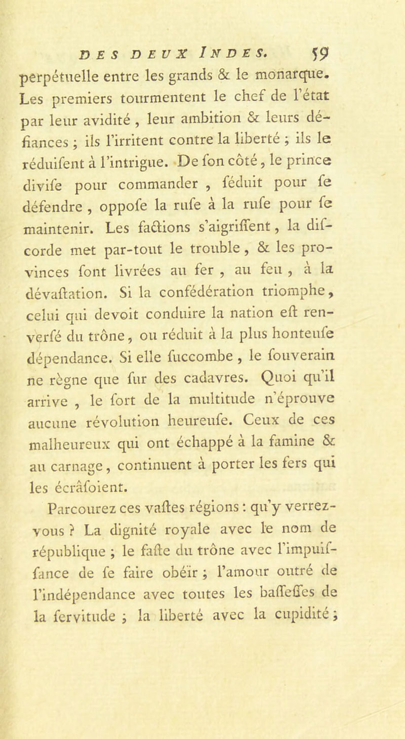 perpétuelle entre les grands &amp; le monarque. Les premiers tourmentent le chef de 1 état par leur avidité , leur ambition &amp; leurs dé- fiances ; iis l’irritent contre la liberté ; ils le réduifent à l’intrigue. De fon côté, le prince divife pour commander , féduit pour fe défendre , oppofe la rufe à la rufe pour fe maintenir. Les faflions s’aigriffent, la dif- corde met par-tout le trouble, &amp; les pro- vinces font livrées au fer , au feu , a la dévaluation. Si la confédération triomphe, celui qui devoit conduire la nation eft ren- verfé du trône, ou réduit à la plus honteufe dépendance. Si elle fuccombe , le foiiverain ne règne que fur des cadavres. Quoi qu’il arrive , le fort de la multitude n’éprouve aucune révolution heureufe. Ceux de ces malheureux qui ont échappé à la famine &amp; au carnage, continuent à porter les fers qui les écrâfoient. Parcourez ces valles régions : qu’y verrez- vous ? La dignité royale avec le nom de république ; le fafte du trône avec l’impuif- fance de fe faire obéir ; l’amour outré de l’indépendance avec toutes les baffefîes de la fervitude ; la liberté avec la cupidité ;