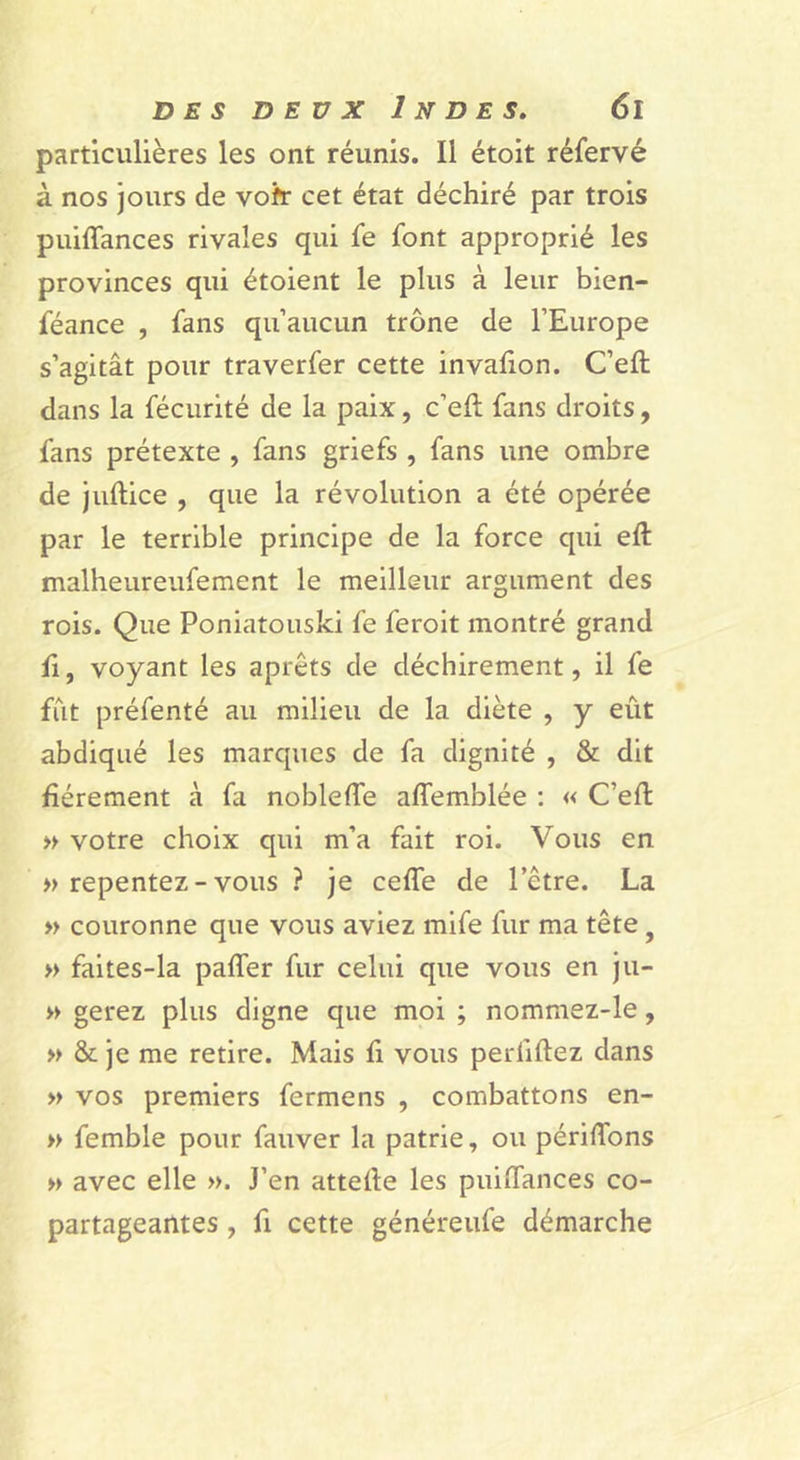 particulières les ont réunis. Il étoit réfervé à nos jours de vofr cet état déchiré par trois puiffances rivales qui fe font approprié les provinces qui étoient le plus à leur bien- féance , fans qu’aucun trône de l’Europe s’agitât pour traverfer cette invalion. C’eft dans la fécurité de la paix, c’eft fans droits, fans prétexte , fans griefs , fans une ombre de jiiftice , que la révolution a été opérée par le terrible principe de la force qui eft malheureufement le meilleur argument des rois. Que Poniatouski fe ferolt montré grand fl, voyant les aprêts de déchirement, il fe fut préfenté au milieu de la diète , y eût abdiqué les marques de fa dignité , &amp; dit fièrement à fa noblefte affemblée ; « C’eft » votre choix qui m’a fait roi. Vous en » repentez-vous ? je cefle de l’être. La » couronne que vous aviez mife fur ma tête, « faites-la pafler fur celui que vous en ju- » gerez plus digne que moi ; nommez-le, » &amp; je me retire. Mais fi vous perfiftez dans » vos premiers fermens , combattons en- » femble pour fauver la patrie, ou périflbns » avec elle ». J’en attefte les puiftances co- partageantes , fl cette généreufe démarche