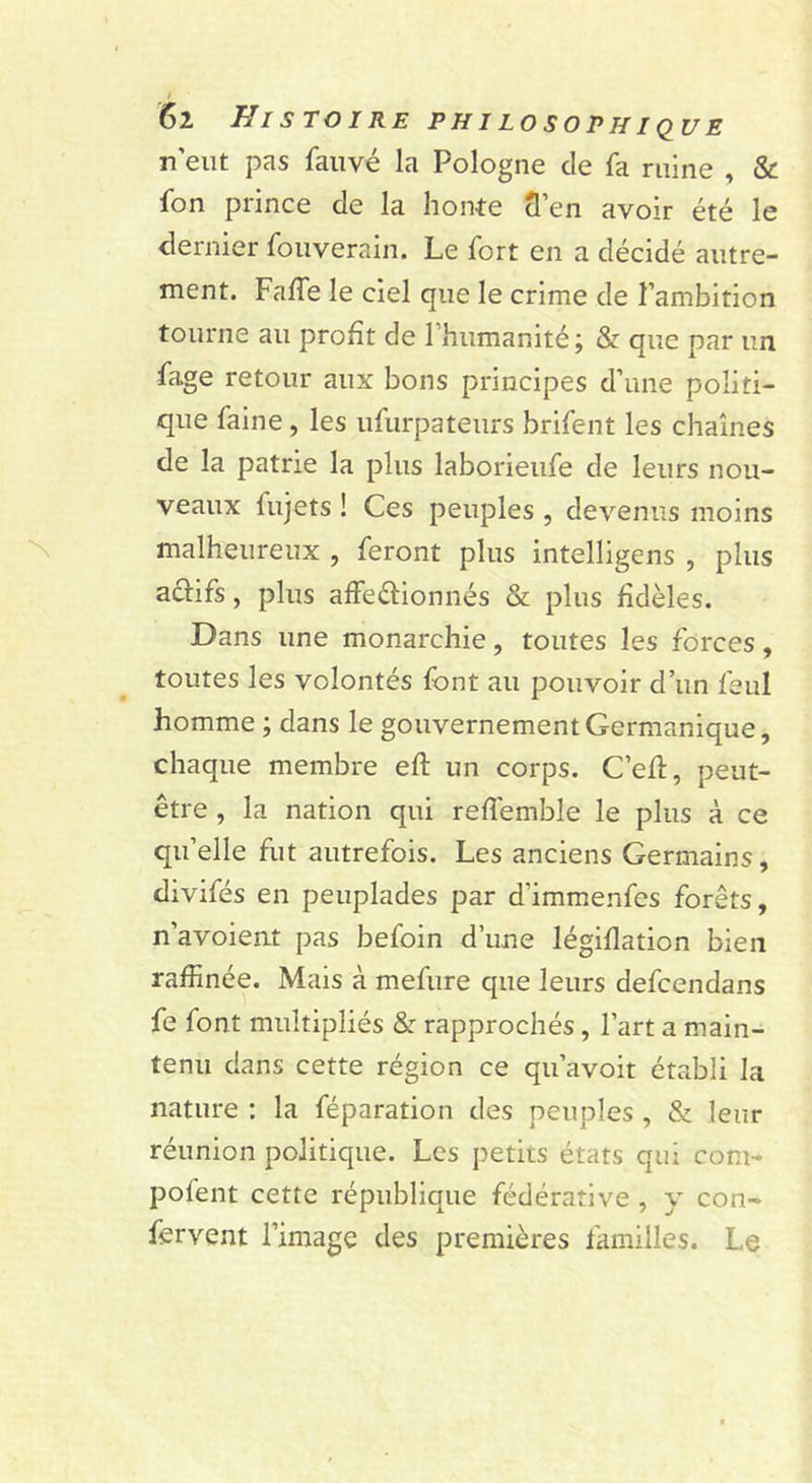 n’eut pas fauvé la Pologne de fa ruine , &amp; fon prince de la honte cl’en avoir été le dernier fouverain. Le fort en a décidé autre- ment. Faffe le ciel que le crime de l’ambition tourne au profit de l’humanité; &amp; que par un fage retour aux bons principes d’une politi- que faine, les ufurpateurs brifent les chaînes de la patrie la plus laborieufe de leurs nou- veaux fujets ! Ces peuples , devenus moins malheureux , feront plus intelligens , plus actifs, plus affeétionnés &amp; plus fidèles. Dans une monarchie, toutes les forces, toutes les volontés (ont au pouvoir d’un feul homme ; dans le gouvernement Germanique, chaque membre efl: un corps. C’efi, peut- être , la nation qui reflemble le plus à ce qu’elle fut autrefois. Les anciens Germains, divifés en peuplades par d’immenfes forêts, n’avoient pas befoin d’une légifiation bien raffinée. Mais à mefure que leurs defcendans fe font multipliés &amp; rapprochés, l’art a main- tenu dans cette région ce qu’avoit établi la nature : la féparation des peuples , &amp; leur réunion politique. Les petits états qui com- pofent cette république fédérative , y con- fervent l’image des premières familles. Le
