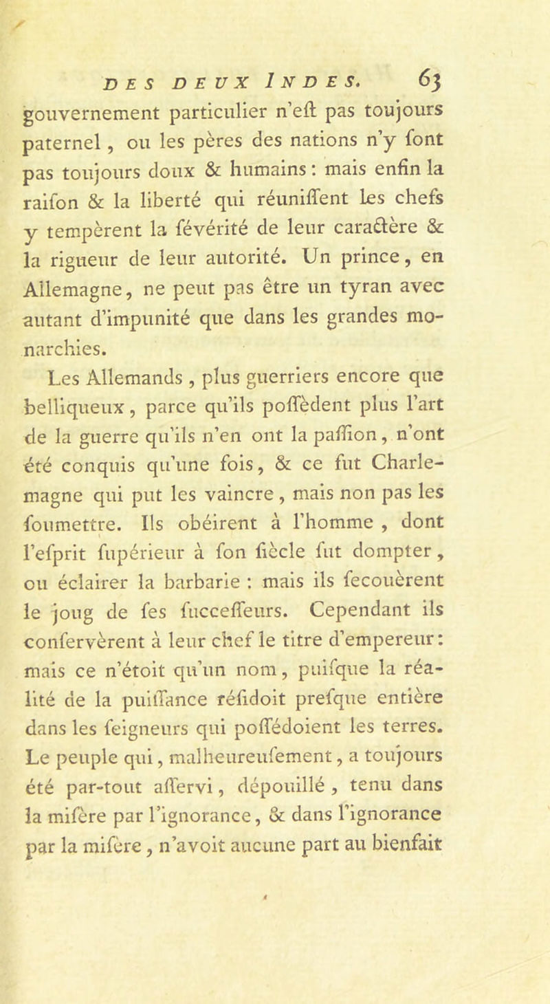 gouvernement particulier n’efl: pas toujours paternel, ou les pères des nations n’y font pas toujours doux &amp; humains ; mais enfin la raifon &amp; la liberté qui réuniffent les chefs y tempèrent la févérité de leur caraftère &amp; la rigueur de leur autorité. Un prince, en Allemagne, ne peut pas être un tyran avec autant d’impunité que dans les grandes mo- narchies. Les Allemands , plus guerriers encore que belliqueux, parce qu’ils poffèdent plus l’art de la guerre qu’ils n’en ont la pafiion, n’ont été conquis qu’une fois, &amp; ce fut Charle- magne qui put les vaincre , mais non pas les foumettre. Ils obéirent à l’homme , dont I l’efprit fupérieur à fon fiècle fut dompter, ou éclairer la barbarie ; mais ils fecouèrent le joug de fes fuccefîeurs. Cependant ils confervèrent à leur chef le titre d’empereur : mais ce n’étoit qu’un nom, puifque la réa- lité de la puilTance réfidoit prefque entière dans les feigneurs qui poffédoient les terres. Le peuple qui, malheureufement, a toujours été par-tout aftérvi, dépouillé , tenu dans la mifère par l’ignorance, &amp; dans l’ignorance par la mifère, n’avoit aucune part au bienfait