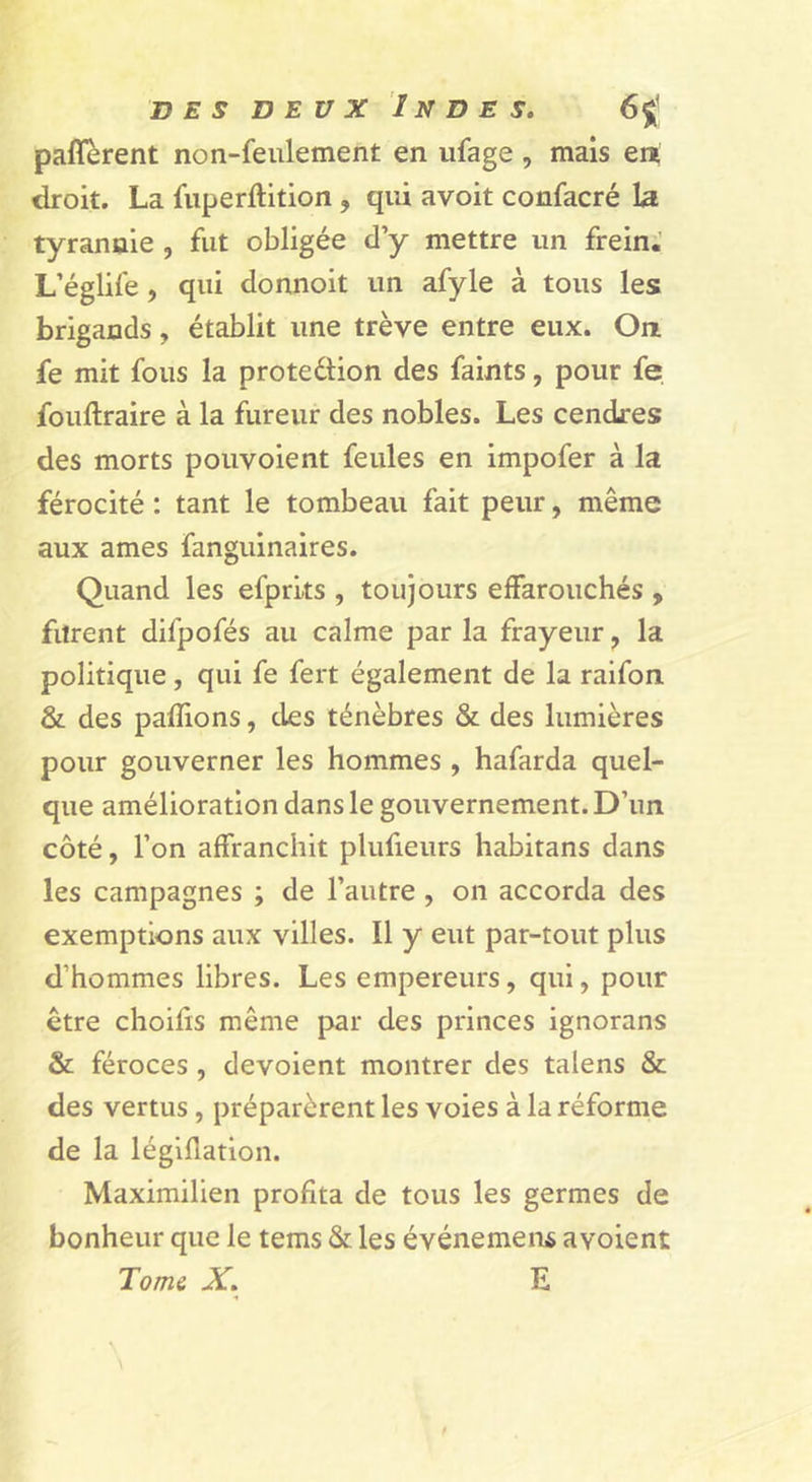 paflerent non-feulement en ufage, mais ert droit. La fiiperftition , qui avoit confacré La tyrannie , fut obligée d’y mettre un frein. L’églife, qui donnoit un afyle à tous les brigands, établit une trêve entre eux. On fe mit fous la protedlion des faints, pour fe fouftraire à la fureur des nobles. Les cendres des morts pouvoient feules en impofer à la férocité : tant le tombeau fait peur, même aux âmes fanguinaires. Quand les efprks , toujours effarouchés , furent difpofés au calme par la frayeur, la politique, qui fe fert également de la raifon &amp; des pallions, des ténèbres &amp; des lumières pour gouverner les hommes , hafarda quel- que amélioration dans le gouvernement. D’un côté, l’on affranchit plufieurs habitans dans les campagnes ; de l’autre, on accorda des exemptions aux villes. Il y eut par-tout plus d’hommes libres. Les empereurs, qui, pour être choifis même par des princes ignorans &amp; féroces, dévoient montrer des talens &amp; des vertus, préparèrent les voies à la réforme de la légillation. Maximilien profita de tous les germes de bonheur que le tems &amp; les événemeiu avoient Torni X. E