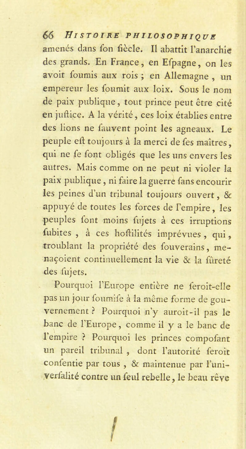 amenés dans fon fiècle. Il abattit l’anarchie des grands. En France, en Efpagne, on les avoit fournis aux rois ; en Allemagne , un empereur les fournit aux loix. Sous le nom de paix publique, tout prince peut être cité en juftice. A la vérité, ces loix établies entre des lions ne fauvcnt point les agneaux. Le peuple eft toujours à la merci de fes maîtres, qui ne fe font obligés que les uns envers les autres. Mais comme on ne peut ni violer la paix publique , ni faire la guerre fans encourir les peines d’un tribunal toujours ouvert, &amp; appuyé de toutes les forces de l’empire, les peuples font moins fujets à ces irruptions fubites , à ces hodilités imprévues , qui, troublant la propriété des fouverains, me- naçoient continuellement la vie &amp; la fureté des fujets. Pourquoi l’Europe entière ne feroit-elle pas un jour foumife à la même forme de gou- vernement } Pourquoi n’y auroit-il pas le banc de l’Europe, comme il y a le banc de l’empire ? Pourquoi les princes compofant un pareil tribunal , dont l’autorité feroit confentie par tous , &amp; maintenue par l’uni- verfalité contre un feiil rebelle, le beau rêve t I