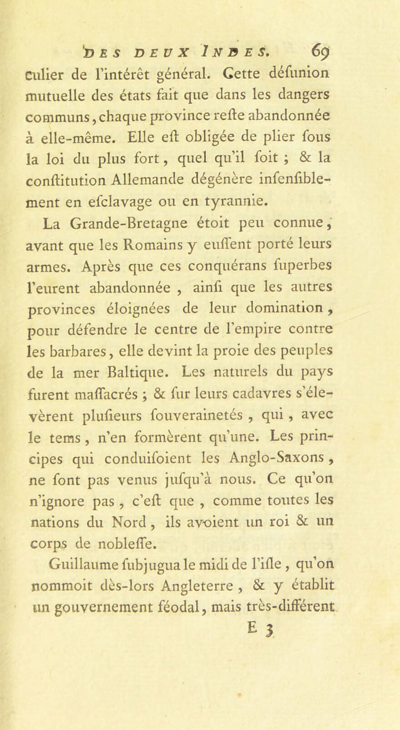 D £ 5 DEUX Indes, 6çi Ciilier de l’intérêt général. Cette défiinion mutuelle des états fait que dans les dangers communs, chaque province refie abandonnée à elle-même. Elle efl obligée de plier fous la loi du plus fort, quel qu’il foit ; &amp; la conflitution Allemande dégénère infenfible- ment en efclavage ou en tyrannie. La Grande-Bretagne étoit peu connue,' avant que les Romains y enflent porté leurs armes. Après que ces conquérans fuperbes l’eurent abandonnée , ainfi que les autres provinces éloignées de leur domination, pour défendre le centre de l’empire contre les barbares, elle devint la proie des peuples de la mer Baltique. Les naturels du pays furent maflfacrés ; &amp; fur leurs cadavres s’éle- vèrent plufieurs fouverainetés , qui, avec le tems, n’en formèrent qu’une. Les prin- cipes qui conduifoient les Anglo-Saxons , ne font pas venus jufqu’à nous. Ce qu’on n’ignore pas , c’efl que , comme toutes les nations du Nord , ils av-oient un roi &amp; un corps de nobleffe. Guillaume fubjugua le midi de l’ifle , qu’on nommoit dès-lors Angleterre , &amp; y établit un gouvernement féodal, mais très-différent E î