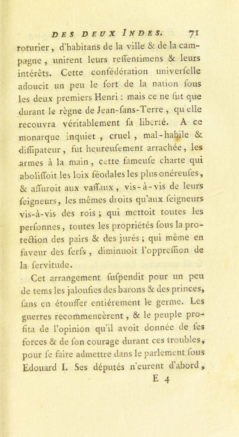 roturier, d’habltans de la ville &amp; de la cam- pagne , unirent leurs reffentimens &amp; leurs intérêts. Cette confédération univerfelle adoucit un peu le fort de la nation fous les deux premiers Henri ; mais ce ne fut que durant le règne de Jean-fans-Terre , quelle recouvra véritablement fa liberté. A ce monarque Inquiet , cruel , mal-halÿle &amp; difTipateur , fut heureufement arrachée, les armes à la main, cette fameufe charte qui aboliffoit les loix féodales les plus onéreufes, &amp; affuroit aux vaffaux, vis-à-vis de leurs feigneurs, les mêmes droits qu’aux feigneurs vis-à-vis des rois ; qui mettoit toutes les perfonnes, toutes les propriétés fous la pro- tection des pairs &amp; des jurés ; qui même en faveur des ferfs , diminuoit i’opprelTion de la fervitude. Cet arrangement fufpendit pour un peu de tems les jaloufies des barons &amp; des princes, fans en étouffer entièrement le germe. Les guerres recommencèrent, &amp; le peuple pro- fita de l’opinion qu’il avoit donnée de fes forces &amp; de fon courage durant ces troubles, pour fe faire admettre dans le parlement fous Edouard I. Ses députés n’eurent d’abord, E 4