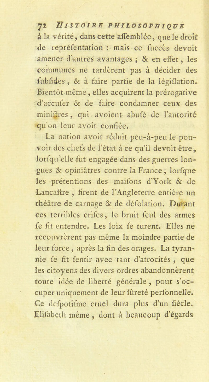 à la vérité, dans cette affemblée, que le droit de reprélentation : mais ce fuccès devoir amener d’autres avantages ; &amp; en effet, les communes ne tardèrent pas à décider des fubfides , &amp; à faire partie de la légiflation. Bientôt même, elles acquirent la prérogative d’accufer &amp; de faire condamner ceux des minières , qui avoient abiifé de l’autorité qu’on leur avoit confiée. La nation avoit réduit peu-à-peu le pou- voir des chefs de l’état à ce qu’il devoit être , lorfqu’elle fut engagée dans des guerres lon- gues &amp; opiniâtres contre la France ; lorfque les prétentions des maifons d’York &amp; de Lancaftre , firent de l’Angleterre entière un théâtre de carnage &amp; de défolation. Durant ces terribles crifes, le bruit feul des armes fe fit entendre. Les loix fe turent. Elles ne recouvrèrent pas même la moindre partie de leur force, après la fin des orages. La tyran- nie fe fît fentir avec tant d’atrocités , que les citoyens des divers ordres abandonnèrent toute idée de liberté générale , pour s’oc- cuper uniquement de leur fûreté perfonnelJe. Ce dcfpotifme cruel dura plus d’un fiècle. Elifabeth même, dont à beaucoup d’égards