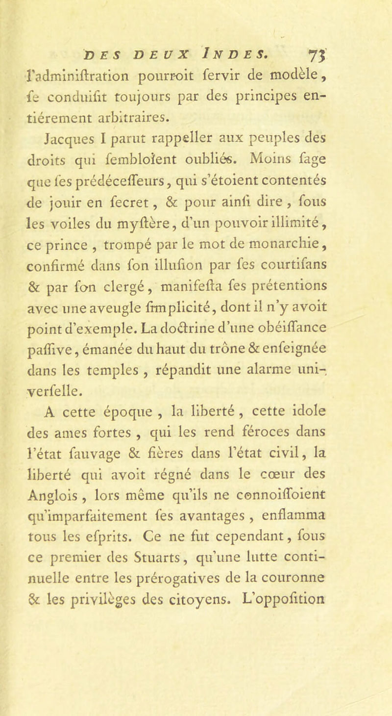 radminiftration pourr-oit fervir de modèle, fe conduifit toujours par des principes en- tièrement arbitraires. Jacques I parut rappeller aux peuples des droits qui fembloîent oubliés. Moins fage que lès prédéceffeurs, qui s’étoient contentés de jouir en fecret, &amp; pour ainli dire , fous les voiles du myftère, d’un pouvoir illimité, ce prince , trompé par le mot de monarchie, confirmé dans fon illufion par fes courtifans &amp; par fon clergé, manifefia fes prétentions avec une aveugle fimpllcité, dont il n’y avoit point d’exemple. La doélrine d’une obéiffance pafiive, émanée du haut du trône &amp; enfeignée dans les temples , répandit une alarme uni- verfelle. A cette époque , la liberté, cette idole des aines fortes , qui les rend féroces dans l’état fauvage &amp; fières dans l’état civil, la liberté qui avoit régné dans le cœur des Anglois , lors même qu’ils ne connoiffoient qu’imparfaitement fes avantages , enflamma tous les efprits. Ce ne fut cependant, fous ce premier des Stuarts, qu’une lutte conti- nuelle entre les prérogatives de la couronne &amp;: les privilèges des citoyens. L’oppofition