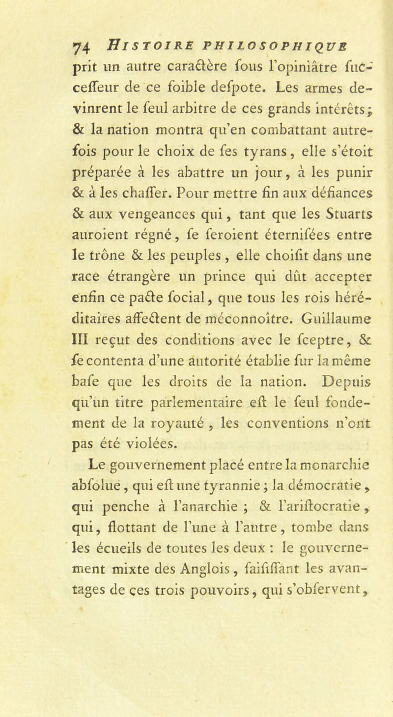 prit un autre caraûère fous l’opiniâtre fiic- ceffeur de ce foible defpote. Les armes de- vinrent le feul arbitre de ces grands intérêts; &amp; la nation montra qu’en combattant autre- fois pour le choix de fes tyrans , elle s’étoit préparée à les abattre un jour, à les punir &amp; à les chaffer. Pour mettre fin aux défiances &amp; aux vengeances qui, tant que les Stuarts auroient régné, fe feroient éternifées entre le trône &amp; les peuples , elle choifit dans une race étrangère un prince qui dût accepter enfin ce paéle focial, que tous les rois héré- ditaires affeélent de méconnoître. Guillaume III reçut des conditions avec le fceptre, &amp; fe contenta d’une autorité établie fur la même bafe que les droits de la nation. Depuis qu’un titre parlementaire efi: le feul fonde- ment de la royauté , les conventions n’ont pas été violées. Le gouvernement placé entre la monarchie abfolue, qui efi; une tyrannie ; la démocratie , qui penche à l’anarchie ; &amp; l’arifiocratie , qui, flottant de l’une à l’autre, tombe dans les écueils de toutes les deux : le gouverne- ment mixte des Anglois , faififiant les avan- tages de ces trois pouvoirs, qui s’oblervent.