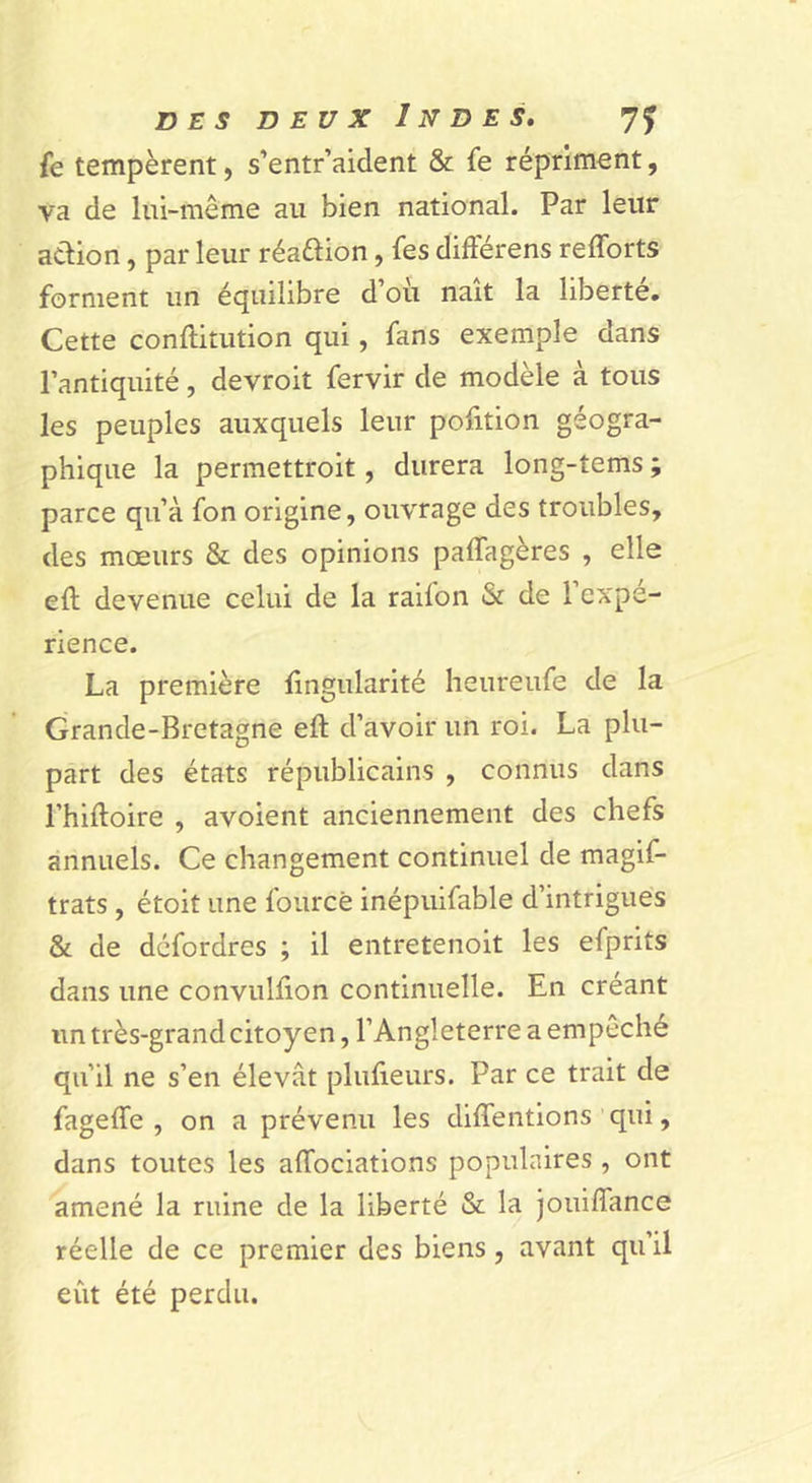 fe tempèrent, s’entr’aident &amp; fe répriment, va de lui-même au bien national. Par leur adion, par leur réadion, fes difterens refforts forment un équilibre d’oii naît la liberté. Cette conftitution qui, fans exemple dans l’antiquité, devroit fervir de modèle à tous les peuples auxquels leur pofition géogra- phique la permettroit, durera long-tems ; parce qu’à fon origine, ouvrage des troubles, des mœurs &amp; des opinions paffagères , elle eft devenue celui de la raifon &amp; de l’expé- rience. La première lingularité heureufe de la Grande-Bretagne eft d’avoir un roi. La plu- part des états républicains , connus dans l’hiftoire , avoient anciennement des chefs annuels. Ce changement continuel de magif- trats , étoit une fourcè inépuifable d’intrigues &amp; de défordres ; il entretenoit les efprits dans une convulûon continuelle. En créant un très-grand citoyen, l’Angleterre a empêché qu’il ne s’en élevât plufieurs. Par ce trait de fageffe , on a prévenu les diffentions qui, dans toutes les affociations populaires , ont amené la ruine de la liberté &amp; la jouiffance réelle de ce premier des biens, avant qu’il eût été perdu.