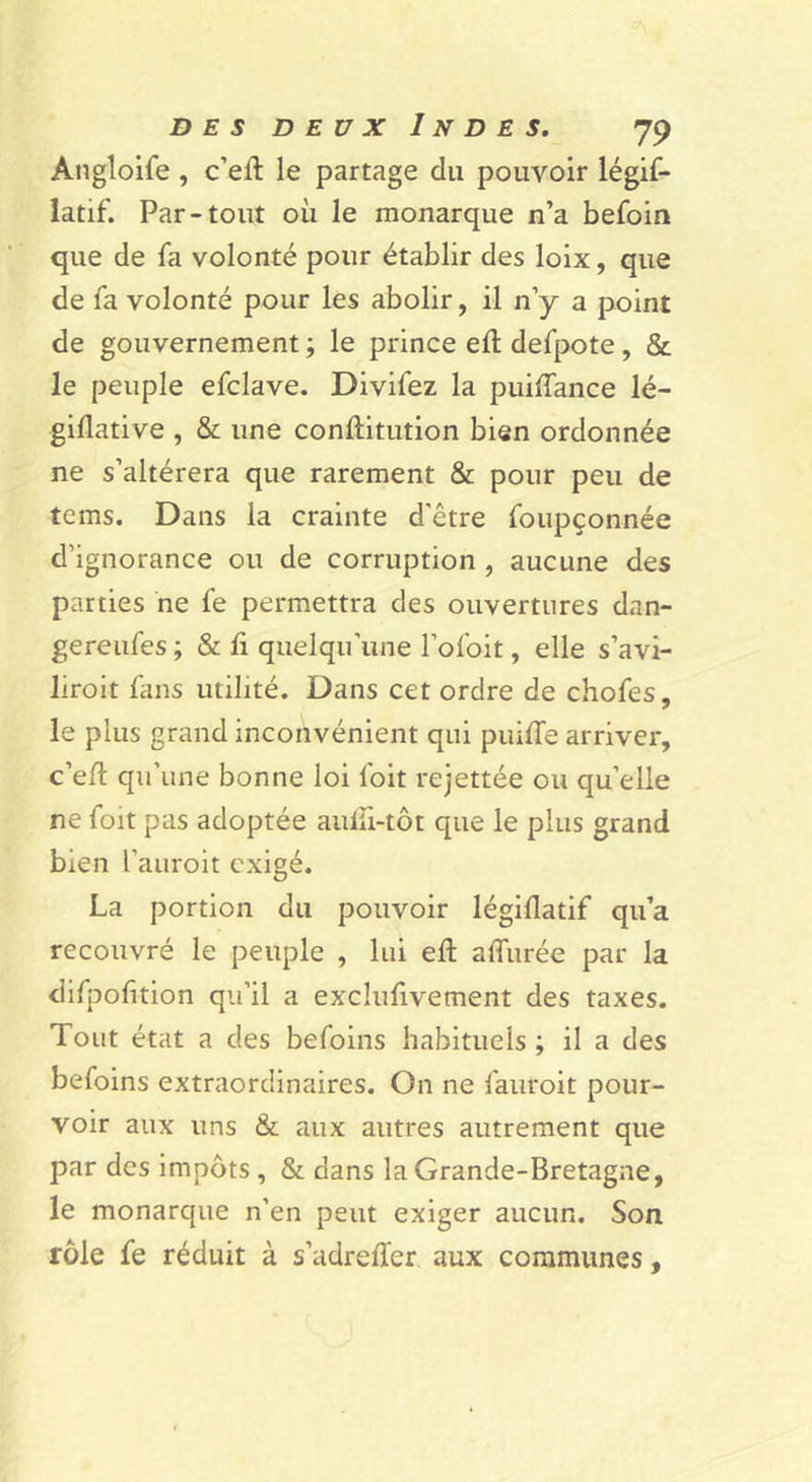 Angloife , c’efl: le partage du pouvoir légif- latif. Par-tout où le monarque n’a befoin que de fa volonté pour établir des loix, que de fa volonté pour les abolir, il n’y a point de gouvernement ; le prince eft defpote, & le peuple efclave. Divifez la puilfance lé- giflative , & une conftitution bien ordonnée ne s’altérera que rarement & pour peu de tems. Dans la crainte d'être foupçonnée d’ignorance ou de corruption, aucune des parties ne fe permettra des ouvertures dan- gereufes ; & li quelqu’une l’ofoit, elle s’avi- liroit fans utilité. Dans cet ordre de chofes, le plus grand inconvénient qui puùTe arriver, c’e/l qu’une bonne loi foit rejettée ou qu’elle ne foit pas adoptée aulii-tôt que le plus grand bien l’auroit exigé. La portion du pouvoir légiflatif qu’a recouvré le peuple , lui eft alfurée par la difpofition qu’il a exclufivement des taxes. Tout état a des befoins habituels ; il a des befoins extraordinaires. On ne fauroit pour- voir aux uns & aux autres autrement que par des impôts , & dans la Grande-Bretagne, le monarque n’en peut exiger aucun. Son rôle fe réduit à s’adrelfer aux communes,