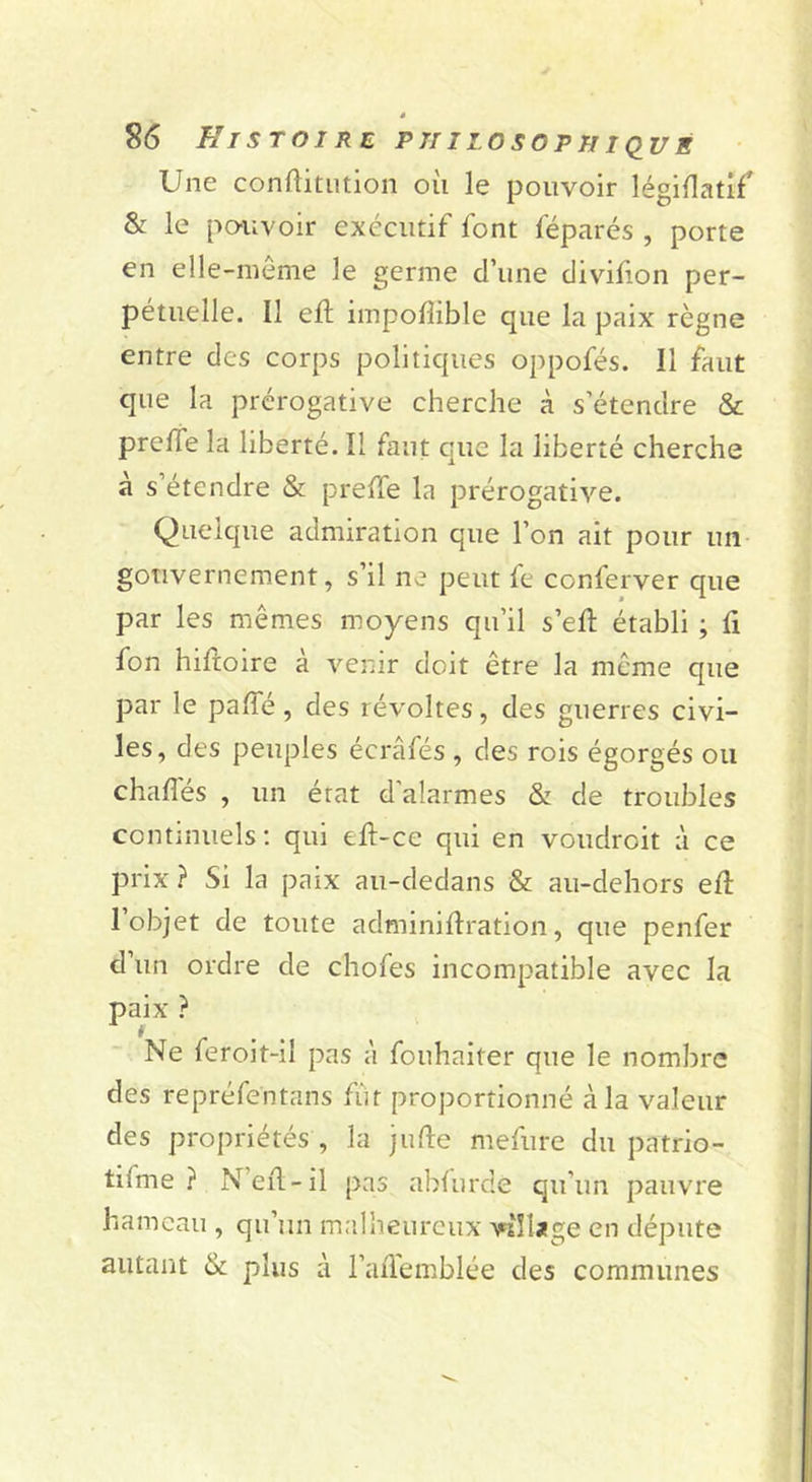 Une conftitiition oii le pouvoir léginatif & le po-iivoir exécutif font féparés , porte en elle-même le germe d’une divifion per- pétuelle. Il eft impofîible que la paix règne entre des corps politiques oppofés. Il faut que la prérogative cherche à s’étendre & prefle la liberté. Il faut que la liberté cherche à s’étendre & prelTe la prérogative. Quelque admiration que l’on ait pour un gouvernement, s’il ne peut fe conferver que par les mêmes moyens qu’il s’efl: établi ; û fon hiftoire à venir doit être la même que par le paffé, des révoltes, des guerres civi- les, des peuples écrâfés , des rois égorgés ou chaflés , un état d’alarmes & de troubles continuels; qui eft-ce qui en voudroit à ce prix ? Si la paix au-dedans & au-dehors efî: 1 objet de toute adminiftration, que penfer d’un ordre de chofes incompatible avec la paix ? Ne feroit-il pas à fouhaiter que le nombre des repréfentans fi'it proportionné à la valeur des propriétés , la jufte mefure du patrio- tifme ? N’eil-il pas abfurde qu’un pauvre hameau , qu’un m.îlheurcux vîîljîge en députe autant & plus à l’aflemblée des communes