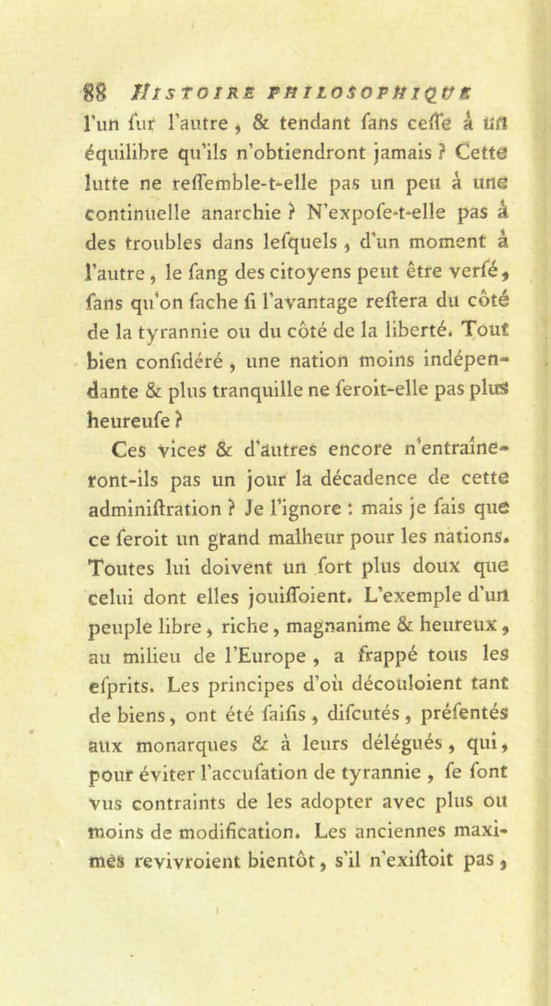 Tun fiir l’autre j & tendant fans celte â titî équilibre qu’ils n’obtiendront jamais ? Cette lutte ne reffemble-t-elle pas un peu à une continuelle anarchie } N’expofe^t-elle pas â des troubles dans lefquels , d’un moment â l’autre, le fang des citoyens peut être verfé, fans qifon fâche fi l’avantage reftera du coté de la tyrannie ou du côté de la liberté» Tout bien confidéré j une nation moins indépen^ dante & plus tranquille ne feroit-elle pas plus heureufe ? Ces vices & d'autres encore n'entraîne- ront-ils pas un jour la décadence de cette adminifiration ? Je l’ignore ; mais je fais quô ce feroit un grand malheur pour les nations. Toutes lui doivent un fort plus doux que celui dont elles jouiffoient. L’exemple d’iul peuple libre > riche, magnanime & heureux , au milieu de l’Europe , a frappé tous les efprits. Les principes d’où décotiloient tant de biens, ont été faifis , difcutés , préfentés aux monarques & à leurs délégués, qui ^ pour éviter l’accufation de tyrannie , fe font vus contraints de les adopter avec plus ou moins de modification. Les anciennes maxi- mes revivroient bientôt, s’il n’exifioit pas ,