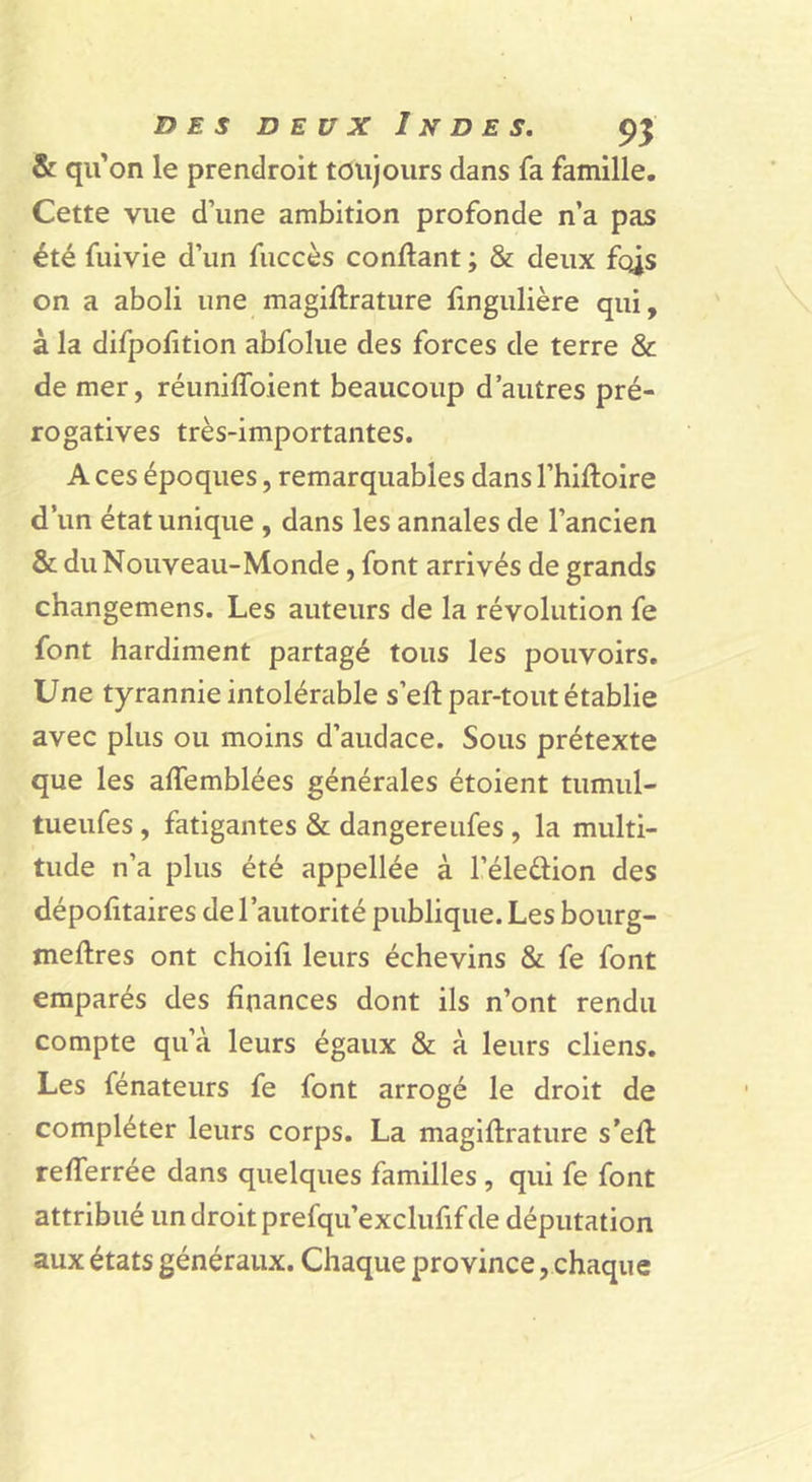 & qu'on le prendroit toujours dans fa famille. Cette vue d’une ambition profonde n’a pas été fuivie d’un fiiccès confiant ; & deux fc^s on a aboli une magiflrature fingulière qui, à la difpolition abfolue des forces de terre & de mer, réuniffoient beaucoup d’autres pré- rogatives très-importantes. A ces époques, remarquables dans l’hifloire d’un état unique , dans les annales de l’ancien & du Nouveau-Monde, font arrivés de grands changemens. Les auteurs de la révolution fe font hardiment partagé tous les pouvoirs. Une tyrannie intolérable s’efl par-tout établie avec plus ou moins d’audace. Sous prétexte que les affemblées générales étoient tumul- tueufes , fatigantes & dangereufes , la multi- tude n’a plus été appellée à l’éleélion des dépofitaires de l’autorité publique. Les bourg- meftres ont choifi leurs échevins & fe font emparés des finances dont ils n’ont rendu compte qu’à leurs égaux & à leurs cliens. Les fénateurs fe font arrogé le droit de compléter leurs corps. La magiflrature s’efl refferrée dans quelques familles , qui fe font attribué undroitprefqu’exclufifde députation aux états généraux. Chaque province, chaque