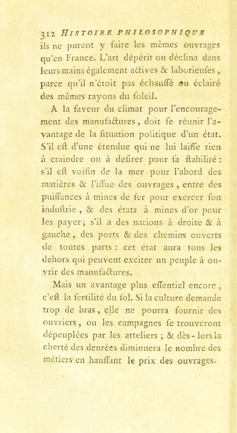 iis ne purent y faire les mêmes ouvrages qu’en France. L’art dépérit ou déclina dans leurs mains également adlives &amp; laborieufes , parce qu’il n’étoit pas échauffé &lt;?u éclairé des mêmes rayons du foleil. A la fiiveur du climat pour l’encourage- ment des manufadures, doit fe réunir l’a- vantage de la lituation politique d’un état. S’il eft d’une étendue qui ne lui laiffe rien à craindre ou à defirer pour fa fiabilité : s’il efl: voihn de la mer pour l’abord des matières &amp; riffue des ouvrages , entre des puiffances à mines de fer pour exercer fon induilrie , &amp; des états à mines d’or pour les payer; s’il a des nations à droite &amp; à gauche , des ports &amp; des chemins ouverts de toutes parts : cet état aura tous les dehors qui peuvent exciter un peuple à oii- iVrir des manufadures. Mais un avantage plus effentiel encore , c’efl la fertilité du fol. Si la culture demande trop de bras, ehe ne pourra fournir des ouvriers, ou les campagnes fe trouveront dépeuplées par les atteliers ; &amp; dès-lors la cherté des denrées diminuera le nombre des métiers en haulTant le prix des ouvrages.