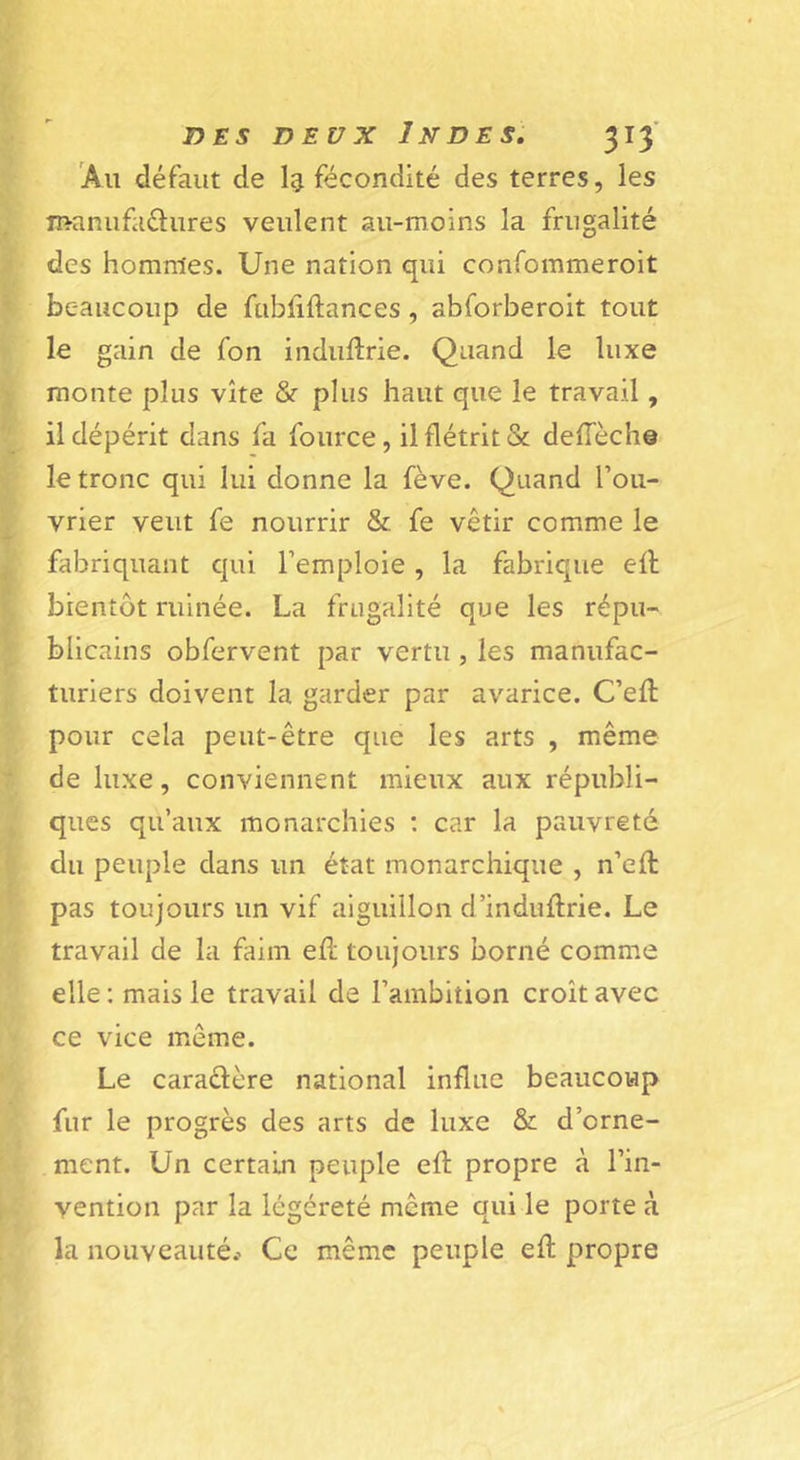 Au défaut de fécondité des terres, les manufaélures veulent au-moins la frugalité des hommes. Une nation qui confommeroit beaucoup de fubhftances , abforberoit tout le gain de fon induftrie. Quand le luxe monte plus vite &amp; plus haut que le travail, il dépérit dans fa fource, il flétrit &amp; defTèch© le tronc qui lui donne la fève. Quand l’ou- vrier veut fe nourrir &amp; fe vêtir comme le fabriquant qui l’emploie, la fabrique ell bientôt ruinée. La frugalité que les répu- blicains obfervent par vertu, les manufac- turiers doivent la garder par avarice. C’eft pour cela peut-être que les arts , même de luxe, conviennent mieux aux républi- ques qu’aux monarchies ; car la pauvreté du peuple dans un état monarchique , n’eft pas toujours un vif aiguillon d’induftrie. Le travail de la faim efî; toujours borné comme elle : mais le travail de l’ambition croît avec ce vice même. Le caradère national influe beaucoup fur le progrès des arts de luxe &amp; d’orne- ment. Un certain peuple eft propre à l’in- vention par la légéreté même qui le porte à la nouveauté.’ Ce même peuple eft propre