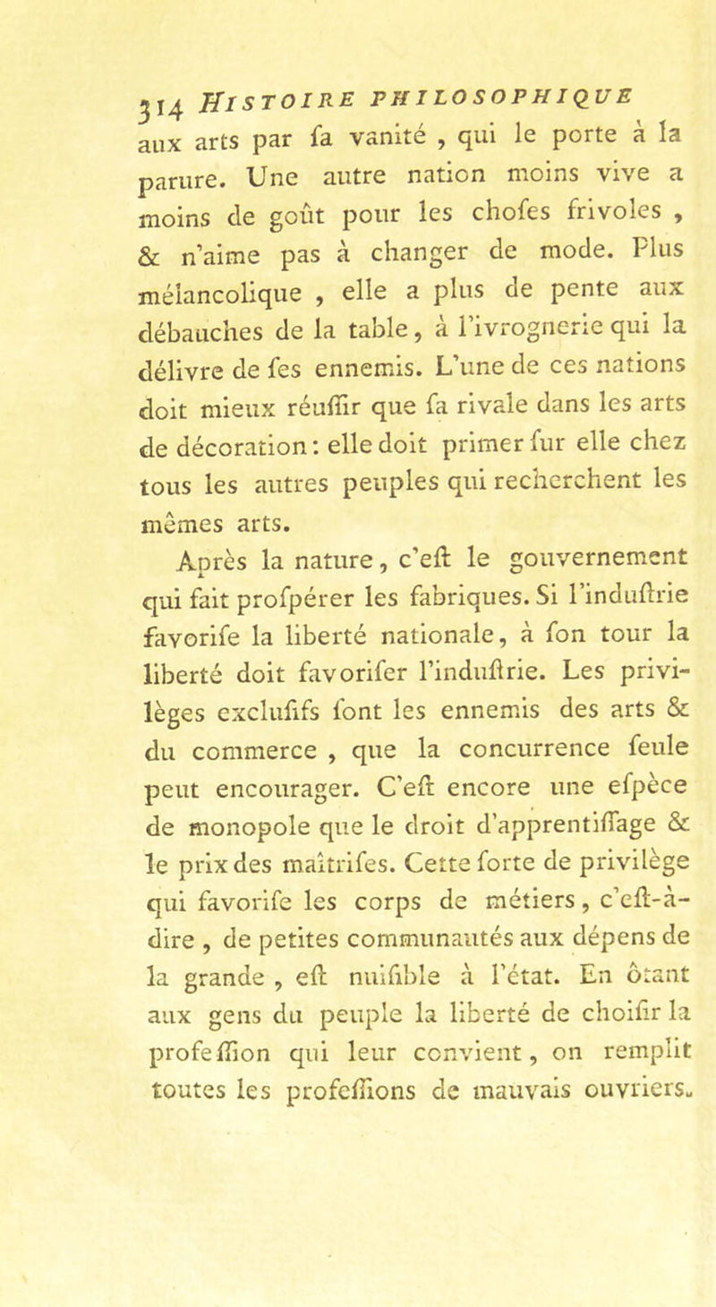 aux arts par fa vanité , qui le porte à la parure. Une autre nation moins vive a moins de goût pour les chofes frivoles , &amp; naime pas à changer de mode. Plus mélancolique , elle a plus de pente aux débauches de la table, a 1 ivrognerie qui la délivre de fes ennemis. L’une de ces nations doit mieux réufîir que fa rivale dans les arts de décoration; elle doit primer fur elle chez tous les autres peuples qui recherchent les mêmes arts. Après la nature, c’eft le gouvernement qui fait profpérer les fabriques. Si l’indudrie favorife la liberté nationale, à fon tour la liberté doit favorifer l’indudrie. Les privi- lèges exclufifs font les ennemûs des arts &amp; du commerce , que la concurrence feule peut encourager. C’eft encore une efpèce de monopole que le droit d’apprentifiage &amp; le prix des maltrifes. Cette forte de privilège qui favorife les corps de métiers, c’efl-a- dire , de petites communautés aux dépens de la grande , eft nuifible à l’état. En ôtant aux gens du peuple la liberté de chohir la profelTion qui leur convient, on remplit toutes les profefîions de mauvais ouvrierSu