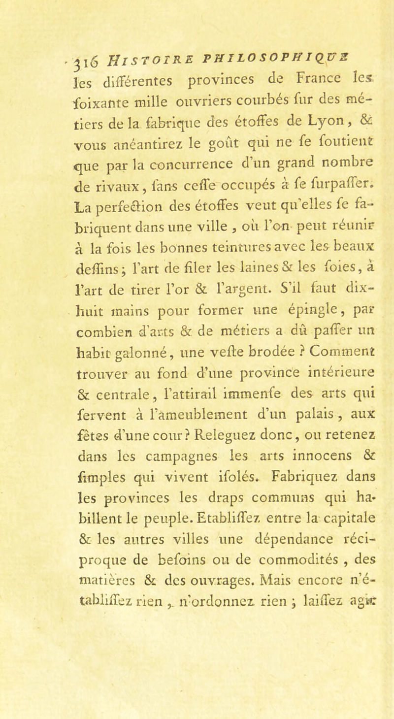 les clifTérentes provinces de France les. foixante mille ouvriers courbés fur des mé- tiers de la fabrique des étoffes de Lyon, vous anéantirez le goût qui ne fe foutient q^ue par la concurrence d un grand nombre de rivaux, fans ceffe occupes a fe furpaffer. La perfeélion des étoffes veut qu’elles fe fa- briquent dans une ville , où l’on peut réunir à la fois les bonnes teintures avec les beaux deffins; l’art de filer les laines &amp; les foies, à l’art de tirer l’or &amp; l’argent. S’il faut dix- huit mains pour former une épingle, par combien d’arts &amp; de métiers a dû paffer un habit galonné, une vefle brodée } Comment trouver au fond d’une province intérieure &amp; centrale, l’attirail immenfe des arts qui fervent à raraeublement d’un palais, aux fêtes d’une cour? Releguez donc, ou retenez dans les campagnes les arts innocens &amp; fimples qui vivent ifolés. Fabriquez dans les provinces les draps communs qui ha’- billent le peuple. Etabliffez entre la capitale &amp; les autres villes une dépendance réci- proque de befoins ou de commodités , des matières &amp; des ouvrages. Mais encore n’é- tabliffez rien ,. n’ordonnez rien ; laiffez agk
