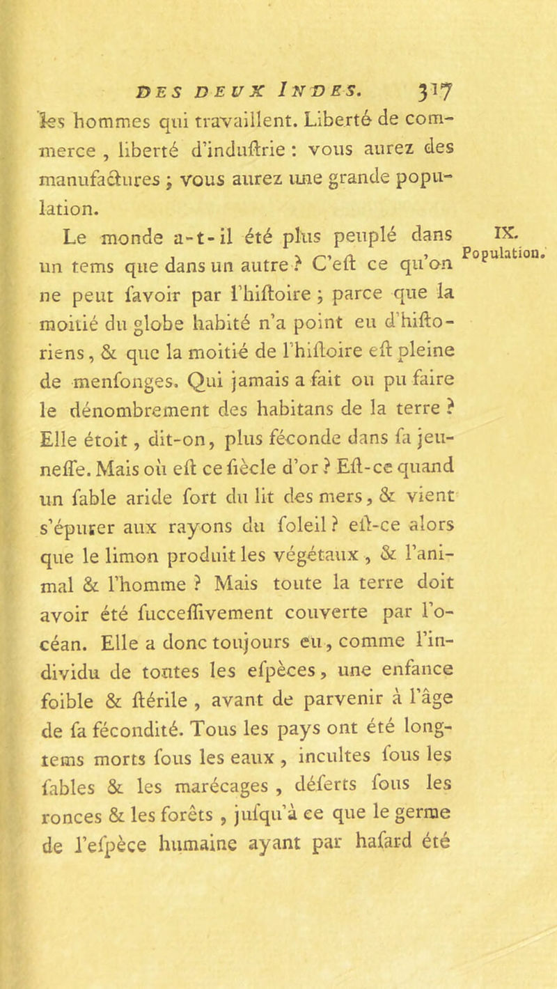 iss hommes qui travaillent. Liberté de com- merce , liberté d’induftrie : vous aurez des manufactures ; vous aurez une grande popu- lation. Le monde a-t-il été plus peuplé dans IX. . -N /-«■» /V &gt; Populkition* un tems que dans un autre C eit ce qu on ne peut favoir par l’hiftoire ; parce que la moitié du globe habité n’a point eu d’hifto- riens, &amp; que la moitié de Thifloire tit pleine de menfonges. Qui jamais a fait ou pu faire le dénombrement des habitans de la terre ? Elle étoit, dit-on, plus féconde dans fa jeu- neffe. Mais où eft ce fiècle d’or ? Eû-ce quand un fable aride fort du lit des mers, &amp; vient' s’épurer aux rayons du foleil ? eû-ce alors que le limon produit les végétaux , &amp; l’ani- mal &amp; l’homme ? Mais toute la terre doit avoir été fucceflivement couverte par l’o- céan. Elle a donc toujours eu, comme l’in- dividu de tontes les efpèces, une enfance foible &amp; ftérile , avant de parvenir à l’âge de fa fécondité. Tous les pays ont été long- tems morts fous les eaux , incultes fous les fables &amp; les marécages , déferts fous les ronces &amp; les forêts , jufqu’à ce que le germe de l’efpèce humaine ayant par hafard été