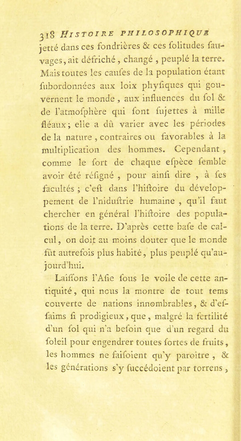 jetté dans ces fondrières &amp; ces folitiides fait- vages, ait défriché , changé , peuplé la terre. Mais toutes les caufes de la population étant fubordonnées aux loix phyfiques qui gou- vernent le monde , aux influences du fol &amp; de Tatmofphère qui font fujettes à mille fléaux; elle a du varier avec les périodes de la nature , contraires ou favorables à la multiplication des hommes. Cependant , comme le fort de chaque efpèce femble avoir été réfigné , pour ainfi dire , à fes facultés ; c’efl dans l’hiftoire du dévelop- pement de rniduftrie humaine , qu’il faut chercher en général Fhiftoire des popula- tions de la terre. D’après cette bafe de cal- cul , on doit au moins douter que le monde fût autrefois plus habité, plus peuplé qu’au- jourd’hui. LaifTons l’Alie fous le voile de cette an- tiquité, qui nous la montre de tout tems couverte de nations innombrables, &amp; d’ef- faims fi prodigieux, que , malgré la fertilité d’un fol qui n’a befoin que d’un regard du foleil pour engendrer toutes fortes de fruits, les hommes ne faifoient qu’y paroître , &amp; les générations s’y fuccédoient par torrens ,