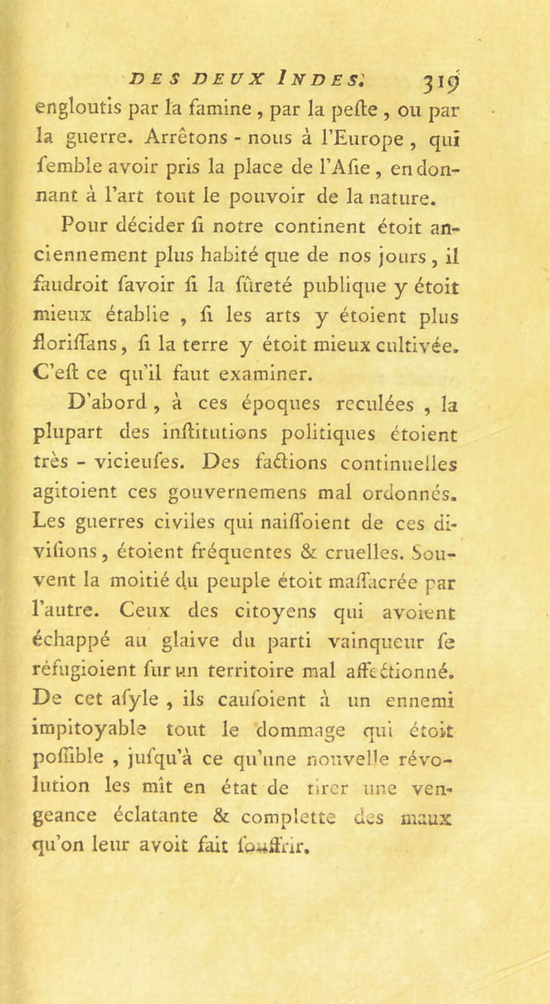 engloutis par la famine , par la pelle , ou par la guerre. Arrêtons - nous à l’Europe , qui femble avoir pris la place de l’Afie , en don- nant à l’art tout le pouvoir de la nature. Pour décider li notre continent étoit an- ciennement plus habité que de nos jours , il faudroit favoir h la fureté publique y étoit mieux établie , fi les arts y étoient plus florilfans, h la terre y étoit mieux cultivée. C’ell ce qu’il faut examiner. D’abord , à ces époques reculées , la plupart des inllitutions politiques étoient très - vicieufes. Des faélions continuelles agitoient ces gouvernemens mal ordonnés. Les guerres civiles qui naiffoient de ces di- vilions, étoient fréquentes &amp; cruelles. Sou- vent la moitié du peuple étoit malEicrée par l’autre. Ceux des citoyens qui avoient échappé au glaive du parti vainqueur fe réfugioient fur un territoire mal aftédtionné. De cet afyle , ils caufoient à un ennemi impitoyable tout le dommage qui étoit polîible , jufqu’à ce qu’une nouvelle révo- lution les mît en état de tirer une ven- geance éclatante &amp; complette des maux qu’on leur avoit fait fo^âVir.