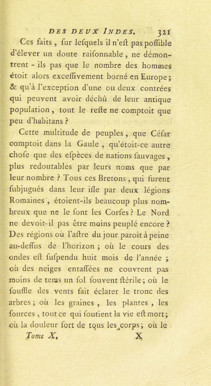 Ces faits , fur lefqiiels il n’ejft pas poffible d’élever un doute raifonnable, ne démon- trent - ils pas que le nombre des hommes étoit alors exceffivement borné en Europe; &amp; qu’à l’exception d’une ou deux contrées qui peuvent avoir déchu de leur antique population , tout le refte ne comptoit que peu d’habitans ? Cette multitude de peuples , que Céfar Gomptoit dans la Gaule , qu’étoit*ce autre chofe que des efpèces de nations fauvages , plus redoutables par leurs noms que par leur nombre ? Tous ces Bretons , qui furent fubjugués dans leur ifle par deux légions Romaines , étoient-ils beaucoup plus nom- breux que ne le font les Corfes ? Le Nord ne devoit-il pas être moins peuplé encore ? Des régions où l’aRre du jour paroît à peine au-deffus de l’horizon ; où le cours des ondes efl; fufpendu huit mois de l’année ; où des neiges entalfées ne couvrent pas moins de teras un fol fouvent ftérile ; où le fouffle des vents fait éclater le tronc des arbres ; où les graines , les plantes , les fources , tout ce qui foutient la vie eftmort; où la douleur fort de tqus les^^corps ; où le Jomc X, Xi