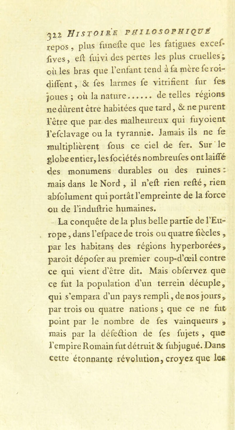 repos, plus fiinefte que les fatigues excef- fives, eft fuivi des pertes les plus cruelles ; oii les bras que l’enfant tend à fa mère fe roi- diffent, &amp; fes larmes fe vitrifient fur fes joues ; où la nature de telles régions ne durent être habitées que tard, &amp; ne purent l’être que par des malheureux qui fuyoient l’efclavage ou la tyrannie. Jamais ils ne fe multiplièrent fous ce ciel de fer. Sur le globe entier, les fociétés nombreufes ont laiffé des monumens durables ou des ruines : mais dans le Nord , il n’eft rien refté, rien abfolument qui portât l’empreinte de la force ou de l’induftrie humaines. La conquête de la plus belle partie de rEii- . rope, dans l’efpace de trois ou quatre fiècles , par les hahitans des régions hyperborées, paroît dépofer au premier coup-d’œil contre ce qui vient d’être dit. Mais obfervez que ce fut la population d’un terrein décuple, qui s’empara d’un pays rempli, de nos jours , par trois ou quatre nations ; que ce ne fut- point par le nombre de fes vainqueurs , mais par la défeèlion de fes fujets , que l’empire Romain fut détruit &amp; fubjugué. Dans cette étonnante révolution, croyez que les