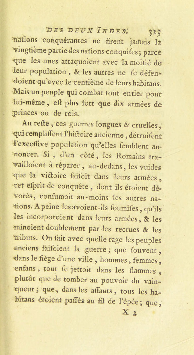 iiàtîons conquérantes ne firent jamais là vingtième partie des nations conquifes ; parce que les unes attaquoient avec la moitié de leur population , &amp; les autres ne fe défen- doient qu’avec le centième de leurs habitans. Mais un peuple qui combat tout entier pour lui-même, efi: plus fort que dix armées de iprinces ou de rois. Au refte-5 ces guerres longues &amp; cruelles qui rempliffent l’hiftoire ancienne , détruifent Texcefiive population qu’elles femblent an- noncer. Si , d un coté, les Romains tra- Vailloient à réparer , au-dedans, les vuides que la vi^oire faifoit dans leurs armées , cet efprit de conquête , dont ils étoient dé- vorés, confumoit au-moins les autres na- tions. A peine lesavoient-ils foumifes, qu’ils les incorporoient dans leurs armées, &amp; les minoient doublement par les recrues &amp; les tributs. On fait avec quelle rage les peuples anciens faifoient la guerre j que fouvent ^ dans le fiege d une ville , hommes, femmes, enfans, tout fe Jettoit dans les flammes , plutôt que de tomber au pouvoir du vain- queur; que , dans les afiauts, tous les ha- bitans étoient paffés au fil de l’épée; que,