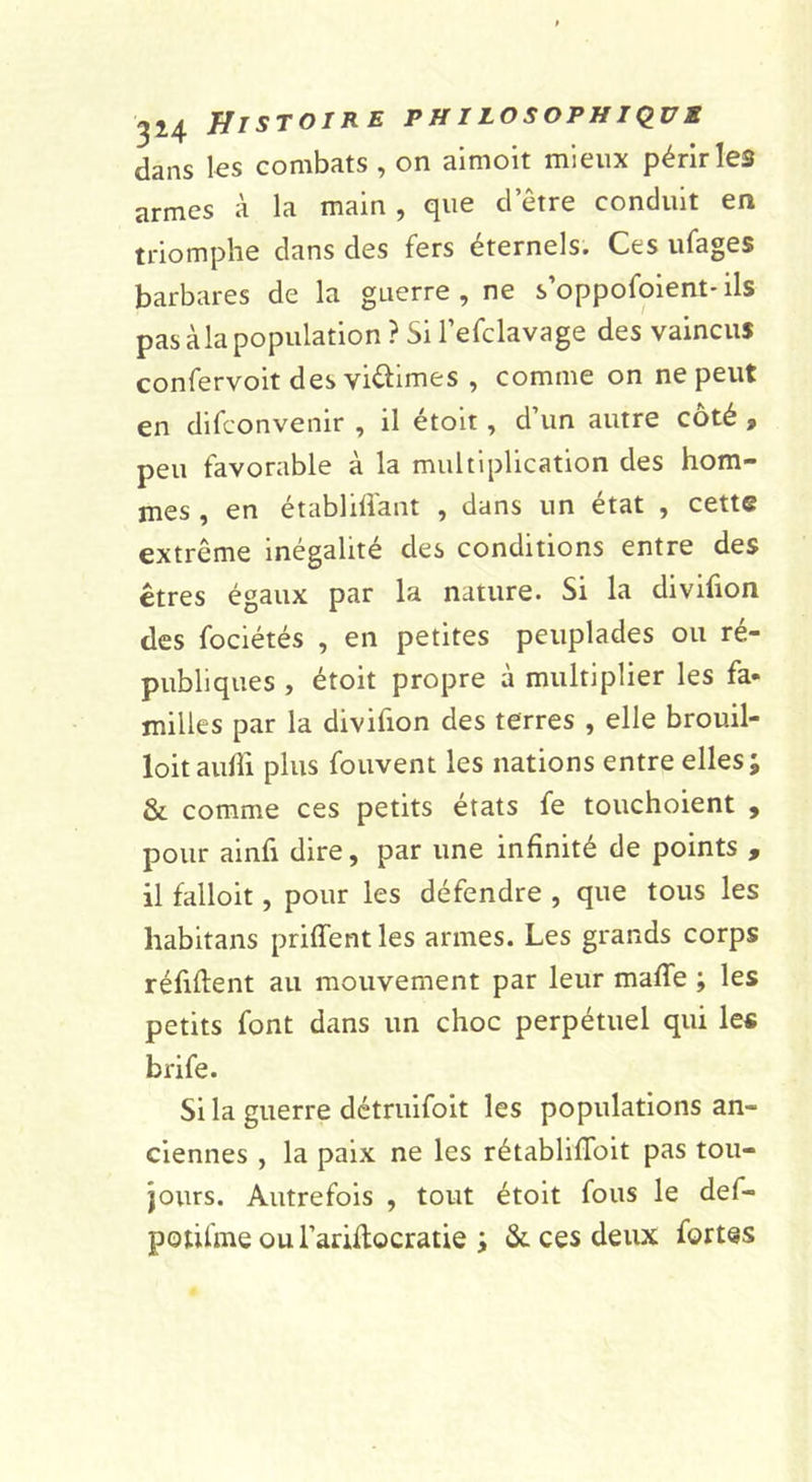 dans les combats , on aimoit mieux périr les armes à la main, que d’être conduit en triomphe dans des fers éternels. Ces ufages barbares de la guerre , ne s’oppofoient* ils pas àla population ? Si l’efclavage des vaincus confervoit des viéiimes , comme on ne peut en difconvenir , il étoit, d’un autre coté f peu favorable à la multiplication des hom- mes , en établifl'aut , dans un état , cette extrême inégalité des conditions entre des êtres égaux par la nature. Si la divifion des fociétés , en petites peuplades ou ré- publiques , étoit propre à multiplier les fa- milles par la divifion des terres , elle brouil- lon aulîi plus fouvent les nations entre elles; &amp; comme ces petits états fe touchoient , pour ainfi dire, par une infinité de points , il falloit, pour les défendre , que tous les habitans priffent les armes. Les grands corps réfiftent au mouvement par leur maffe ; les petits font dans un choc perpétuel qui les brife. Si la guerre détruifoit les populations an- ciennes , la paix ne les rétabliflbit pas tou- jours. Autrefois , tout étoit fous le def- potifme ou l’arülocratie ; &amp; ces deux fortes