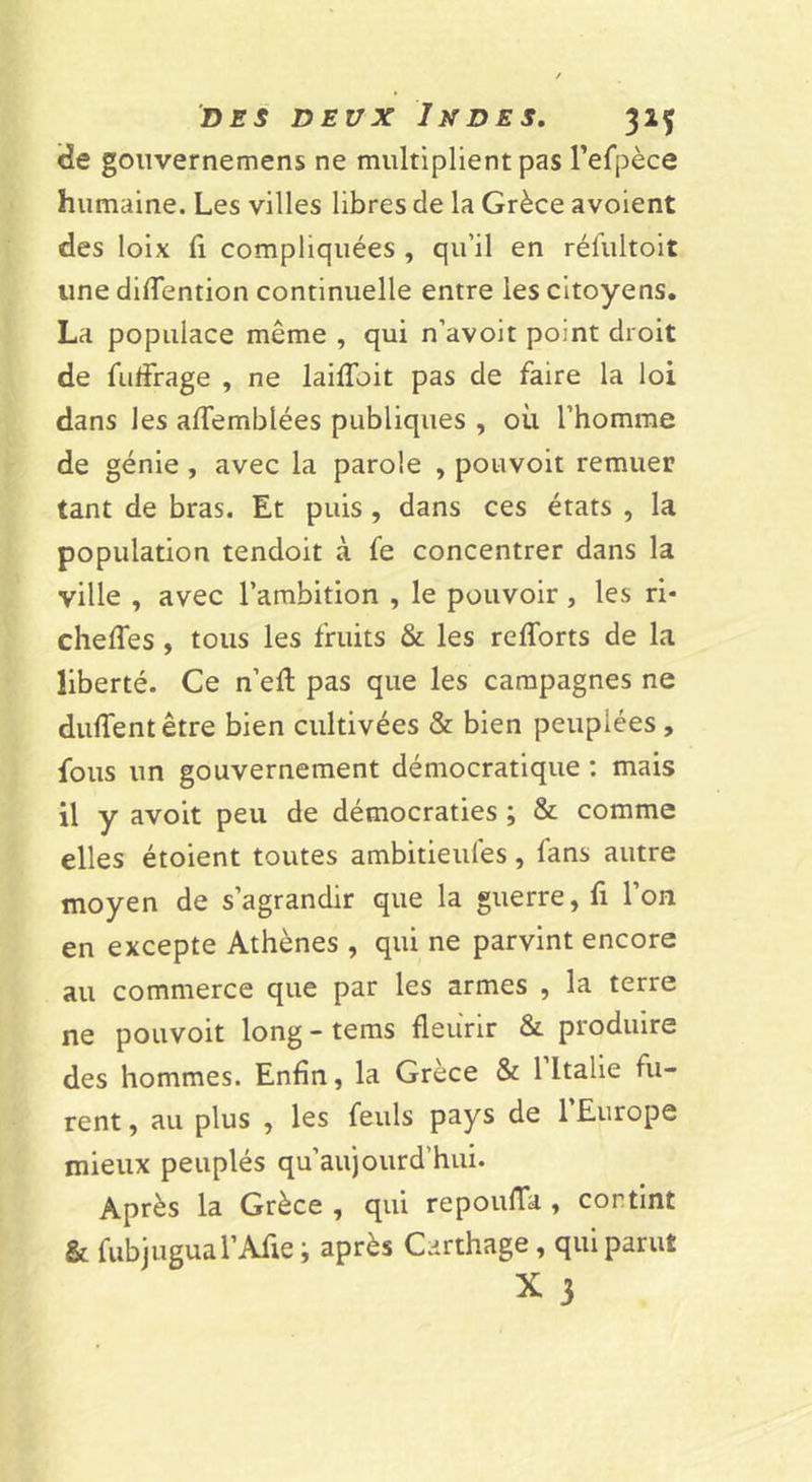 &lt;îe gouvernemens ne multiplient pas Tefpèce humaine. Les villes libres de la Grèce avoient des loix fi compliquées , qu’il en réfultoit une difTention continuelle entre les citoyens. La populace même , qui n’avoit point droit de fuffrage , ne laifToit pas de faire la loi dans les affemblées publiques , où l’homme de génie, avec la parole , pouvoit remuer tant de bras. Et puis, dans ces états , la population tendoit à fe concentrer dans la ville , avec l’ambition , le pouvoir, les ri- chefTes, tous les fruits &amp; les refforts de la liberté. Ce n’efl pas que les campagnes ne dufTentêtre bien cultivées &amp; bien peuplées, fous un gouvernement démocratique ; mais il y avoit peu de démocraties ; &amp; comme elles étoient toutes ambitieufes, fans autre moyen de s’agrandir que la guerre, fi l’on en excepte Athènes , qui ne parvint encore au commerce que par les armes , la terre ne pouvoit long - tems fleurir &amp; produire des hommes. Enfin, la Grèce &amp; 1 Italie fu- rent , au plus , les feuls pays de 1 Europe mieux peuplés qu’au)ourd’hui. Après la Grèce , qui repoufla , contint &amp; fubjugual’Afie ; après Carthage, qui parut X 3