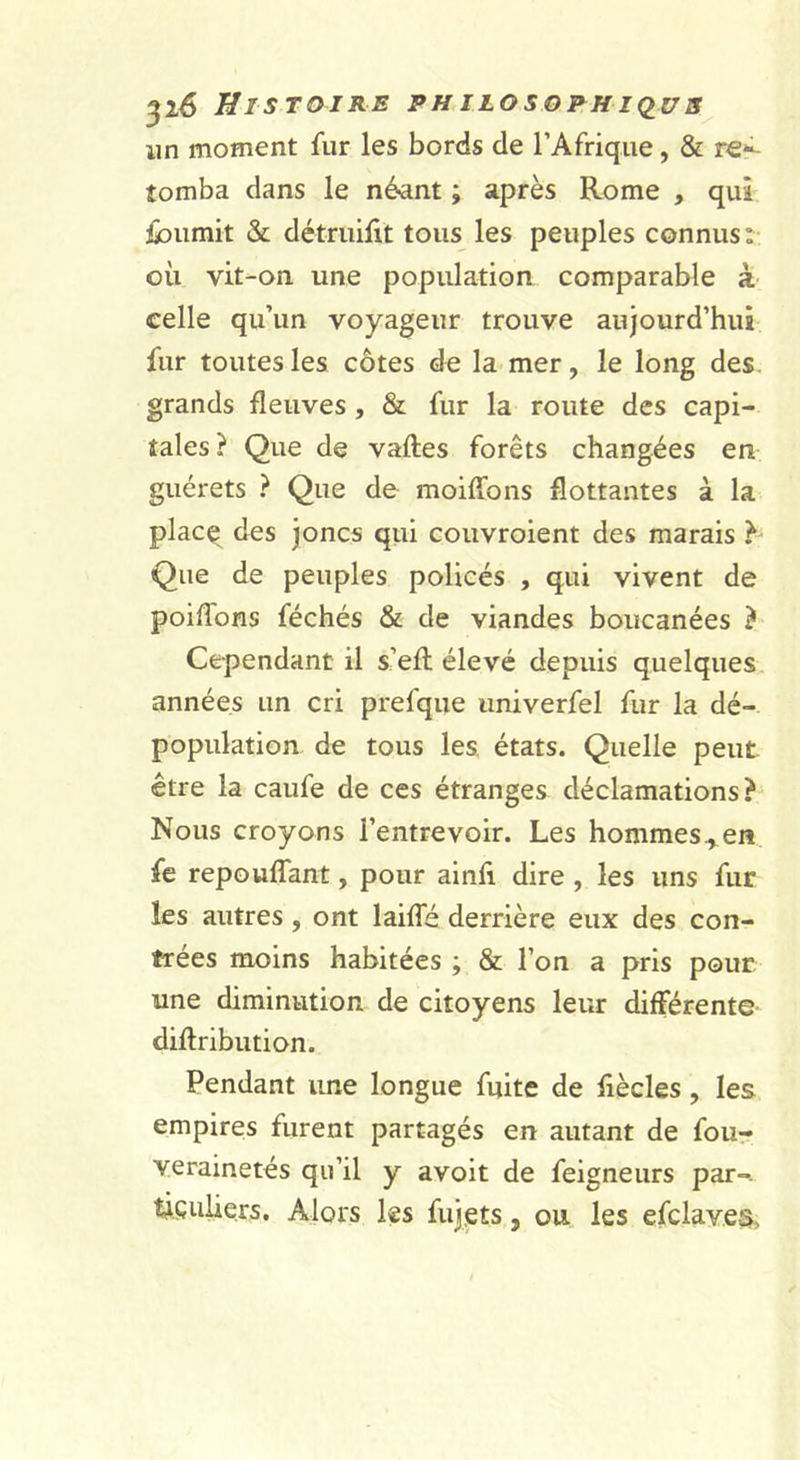 lin moment fur les bords de l’Afrique, &amp; re*^ tomba dans le n&amp;ant ; après Rome , qui ibumit &amp; détruilit tous les peuples connus: où vit-on une population comparable à celle qu’un voyageur trouve aujourd’hui fur toutes les côtes de la mer, le long des. grands fleuves , &amp; fur la route des capi- tales? Que de vaftes forêts changées en guérets ? Que de moiffons flottantes à la plac^ des Joncs qui couvroient des marais ^ Que de peuples policés , qui vivent de poiffons féchés &amp; de viandes boucanées ? Cependant il s’efl élevé depuis quelques années un cri prefque iiniverfel fur la dé- population de tous les. états. Quelle peut être la caufe de ces étranges déclamations? Nous croyons l’entrevoir. Les hommes., en fe repouffant, pour ainfi dire , les uns fur les autres, ont laifle derrière eux des con- trées moins habitées ; &amp; l’on a pris pour une diminution de citoyens leur différente diflribution. Pendant ime longue fuite de flècles, les empires furent partagés en autant de four verainetés qu’il y avoit de feigneurs par-- tiçuUers. Alors les fujets, ou les efclaves,