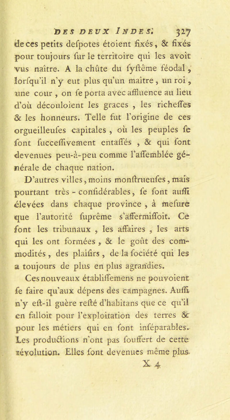 de ces petits defpotes étolent fixés, &amp; fixés pour toujours fur le territoire qui les avoit vus naître. A la chûte du fyftême féodal lorfqu’il n’y eut plus qu’un maître, un roi, line cour , on fe porta avec affluence au lieu d’où découloient les grâces , les richeffeS &amp; les honneurs. Telle fut l’origine de ces orgueilleufes capitales , où les peuples fe font fucceffivement entaffés , &amp; qui font devenues peu-à-peu comme l’affemblée gé- nérale de chaque nation. D’autres villes, moins monftrueufes, mais pourtant très - confidérables, fe font auflî élevées dans chaque province , à raefure que l’autorité fuprême s’afflermiflbit. Ce font les tribunaux , les affaires , les arts qui les ont formées , &amp; le goût des com- modités , des plaifirs , de la fociété qui les a toujours de plus en plus agrandies. Ces nouveaux établiffemens ne pouvoient fe faire qu’aux dépens des campagnes. Aufii n’y eft-il guère relié d’habitans que ce qu’il en falloir pour l’exploitation des terres 8c pour les métiers qui en font inféparables.^ Les produélions n’ont pas fouffert de cette lévolution. Elles font devenues même plus- X4.
