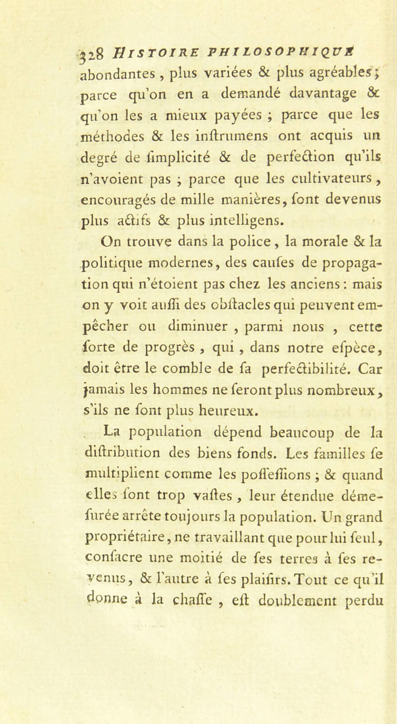 abondantes , plus variées &amp; plus agréables; parce qu’on en a demandé davantage &amp; qu’on les a mieux payées ; parce que les méthodes &amp; les inflrumens ont acquis un degré de limplicité &amp; de perfection qu’ils n’avoient pas ; parce que les cultivateurs, encouragés de mille manières, font devenus plus actifs &amp; plus intelligens. On trouve dans la police, la morale &amp; la politique modernes, des caufes de propaga- tion qui n’étoient pas chez les anciens ; mais on y voit aulTi des obltacles qui peuvent em- pêcher ou diminuer , parmi nous , cette forte de progrès , qui , dans notre efpèce, doit être le comble de fa perfectibilité. Car jamais les hommes ne feront plus nombreux, s’ils ne font plus heureux. La population dépend beaucoup de la diftribution des biens fonds. Les familles fe multiplient comme les polfelîions ; &amp; quand elles lont trop vaftes , leur étendue dérae- furée arrête toujours la population. Un grand propriétaire, ne travaillant que pour lui feul, confacre une moitié de fes terres à fes re- venus, &amp; l’autre à fes plaifirs. Tout ce qu’il donne à la chaffe , elt doublement perdu