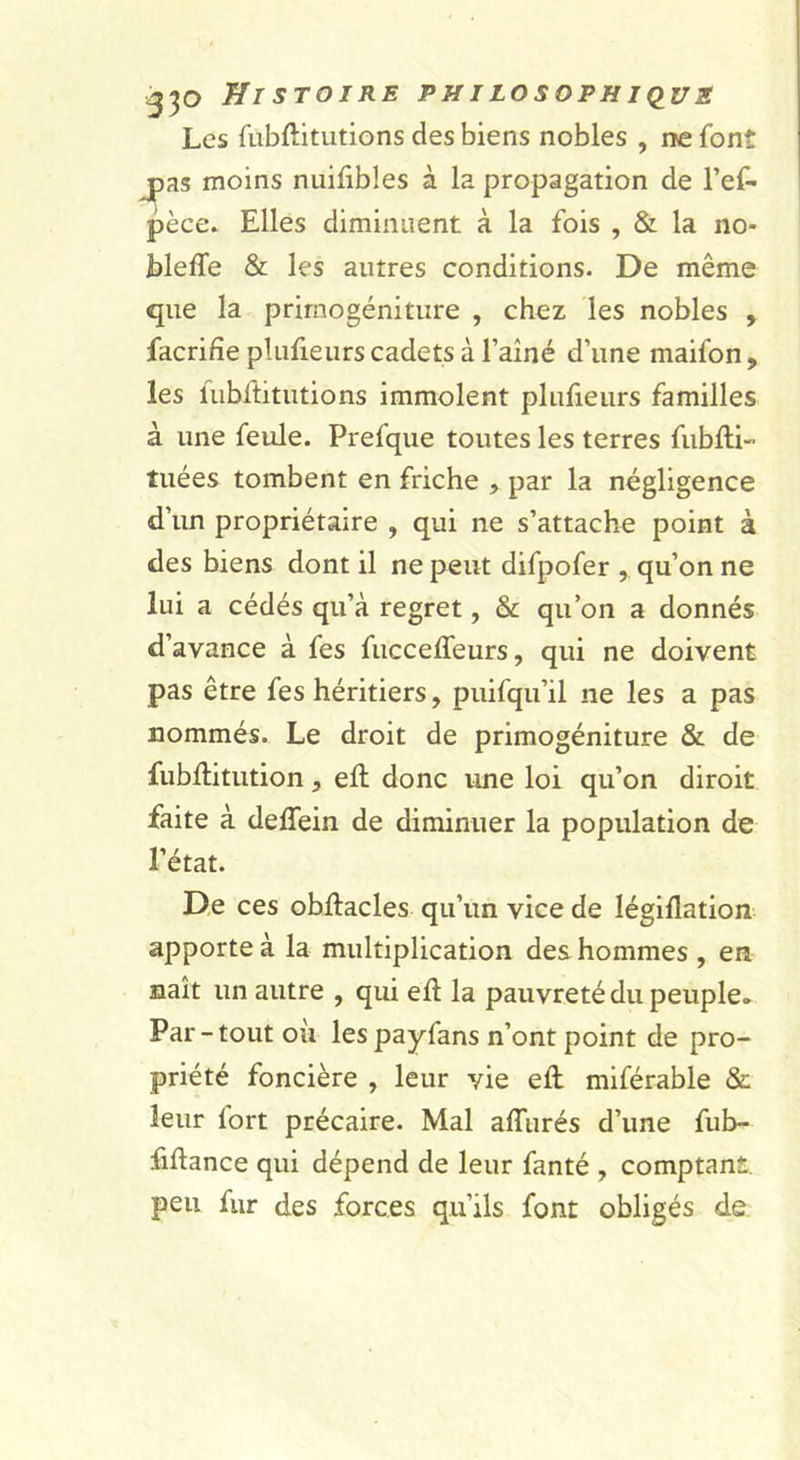 Les fubftitutions des biens nobles , ne font j^as moins nuilibles à la propagation de l’ef- pèce. Elles diminuent à la fois , &amp; la no* bleffe &amp; les autres conditions. De même que la prirnogéniture , chez les nobles , facrifie plufieurs cadets à l’aîné d’une maifon , les fubftitutions immolent plujfieurs familles à une feule. Prefque toutes les terres fubfti- tuées tombent en friche , par la négligence d’un propriétaire , qui ne s’attache point à des biens dont il ne peut difpofer , qu’on ne lui a cédés qu’à regret, &amp; qu’on a donnés d’avance à fes fuccelfeurs, qui ne doivent pas être fes héritiers, puifqu’il ne les a pas nommés. Le droit de prirnogéniture &amp; de fubllitution, eft donc ime loi qu’on diroit faite à deffein de diminuer la population de l’état. De ces obilacles qu’un vice de légiflation apporte à la multiplication des hommes , en naît un autre , qui eft la pauvreté du peuple» Par-tout où lespayfans n’ont point de pro- priété foncière , leur vie eft miférable &amp; leur fort précaire. Mal alTurés d’une fub- fiftance qui dépend de leur fanté , comptant peu fur des forces qu’ils font obligés de
