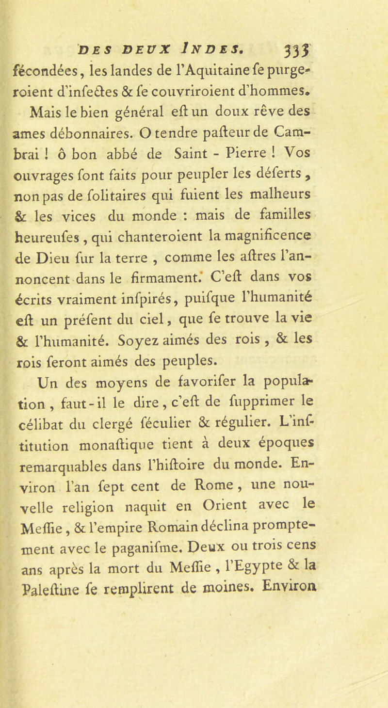 fécondées, les landes de TAquitaine fe purge- roient d’infetles &amp; fe couvriroient d’hommes. Mais le bien général eft un doux rêve des âmes débonnaires. O tendre pafteurde Cam- brai I ô bon abbé de Saint - Pierre ! Vos ouvrages font faits pour peupler les déferts , non pas de folitaires qui fuient les malheurs &amp; les vices du monde : mais de familles heureufes , qui chanteroient la magnificence d.e Dieu fur la terre , comme les aftres l’an- noncent dans le firmament.* C’efl dans vos écrits vraiment infpirés, puifque l’humanité efl un préfent du ciel, que fe trouve la vie &amp; l’humanité. Soyez aimés des rois , &amp; les rois feront aimés des peuples. Un des moyens de favorifer la popula- tion , faut-il le dire, c’eft de fupprimer le célibat du clergé féculier &amp; régulier. L’inf- titution monafliqiie tient à deux époques remarquables dans l’hiftoire du monde. En- viron l’an fept cent de Rome , une nou- velle religion naquit en Orient avec le Meflie, &amp; l’empire Romain déclina prompte- ment avec le paganifme. Deux ou trois cens ans après la mort du MefTie , l’Egypte &amp; la Palefline fe remplirent de moines. Environ
