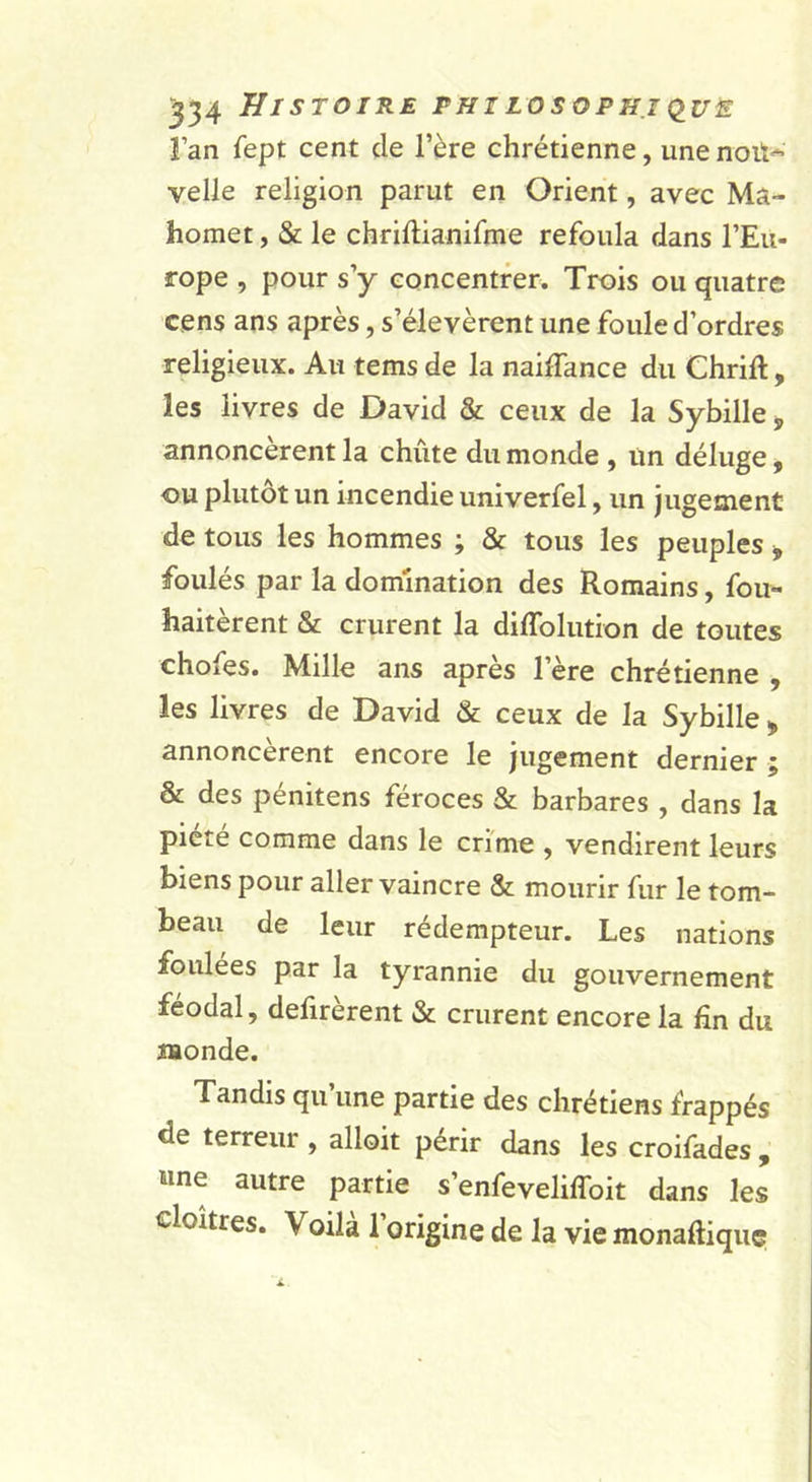l’an fept cent de l’ère chrétienne, une noit-^ velle religion parut en Orient, avec Ma- homet , &amp; le chriftianifme refoula dans l’Eu- rope , pour s’y concentrer. Trois ou quatre cens ans après, s’élevèrent une foule d’ordres religieux. Au tems de la naiïïance du Chrift, les livres de David &amp; ceux de la Sybille ^ annoncèrent la chûte du monde , un déluge, ou plutôt un incendie univerfel, un jugement de tous les hommes ; &amp; tous les peuples , foulés par la domination des Romains, fou- haitèrent &amp; crurent la diffolution de toutes chofes. Mille ans apres l’ère chrétienne ^ les livres de David &amp; ceux de la Sybille &gt; annoncèrent encore le jugement dernier ; &amp; des pénitens féroces &amp; barbares , dans la piété comme dans le crime , vendirent leurs biens pour aller vaincre &amp; mourir fur le tom- beau de leur rédempteur. Les nations foulées par la tyrannie du gouvernement féodal, defirèrent &amp; crurent encore la fin du Monde. Tandis qu une partie des chrétiens frappés de terreur , alloit périr dans les croifades , wne autre partie s’enfeveliffoit dans les cloîtres. Voilà l’origine de la vie monaftiquç