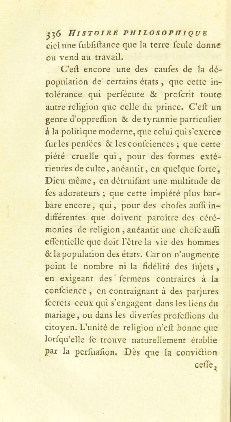 ciel une fubfiftance que la terre feule donne ou vend au travail. C’efl: encore une des caufes de la dé- population de certains états , que cette in- tolérance qui perfécute &amp; profcrit toute autre religion que celle du prince. C’eft un genre d’oppreffion &amp; de tyrannie particulier à la politique moderne, que celui qui s’exerce furies penfées &amp; lesconfciences ; que cette piété cruelle qui, pour des formes exté- rieures de culte, anéantit, en quelque forte. Dieu même, en détruifant une multitude de fes adorateurs ; que cette impiété plus bar- bare encore, qui, pour des chofes auflî in- différentes que doivent paroître des céré- monies de religion , anéantit une chofe aufîi effentielle que doit l’être la vie des hommes Scia population des états. Caron n’augmente point le nombre ni la fidélité des fujets , en exigeant des ’ fermens contraires à la confcience , en contraignant à des parjures fecrets ceux qui s’engagent dans les liens du mariage, ou dans les diverfes profefîions du citoyen. L’unité de religion n’efl bonne que lorfqu’elle fe trouve naturellement établie par la perfuafion. Dès que la conviftion ceffe,