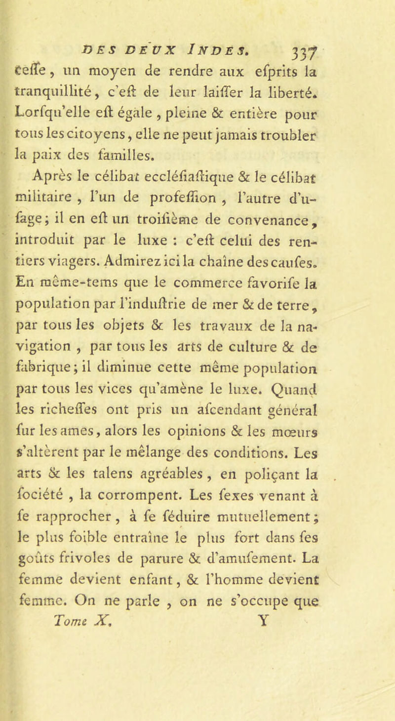 Cefle, un moyen de rendre aux efprits la tranquillité, c’eft de leur lailTer la liberté* Lorfqu’elle eft égale , pleine &amp; entière pour tous les citoyens, elle ne peut jamais troubler la paix des familles. Après le célibat eccléfiaflique &amp; le célibat militaire , Tun de profefîîon , l’autre d’u- fage; il en efl un troifième de convenance, introduit par le luxe : c’eft celui des ren- tiers viagers. Admirez ici la chaîne des caufes. En même-tems que le commerce favorife la population par rindiiftrie de mer &amp; de terre, par tous les objets &amp; les travaux de la na- vigation , par tous les arts de culture &amp; de fabrique ; il diminue cette même population par tous les vices qu’amène le luxe. Quand les richeffes ont pris un afcendant général fur les âmes, alors les opinions &amp; les mœurs s’altèrent par le mélange des conditions. Les arts &amp; les talens agréables , en poliçant la fociété , la corrompent. Les fexes venant à fe rapprocher, à fe féduire mutuellement ; le plus foible entraîne le plus fort dans fes goûts frivoles de parure &amp; d’amufement. La femme devient enfant, &amp; l’homme devient femme. On ne parle , on ne s’occupe que Tome X, Y